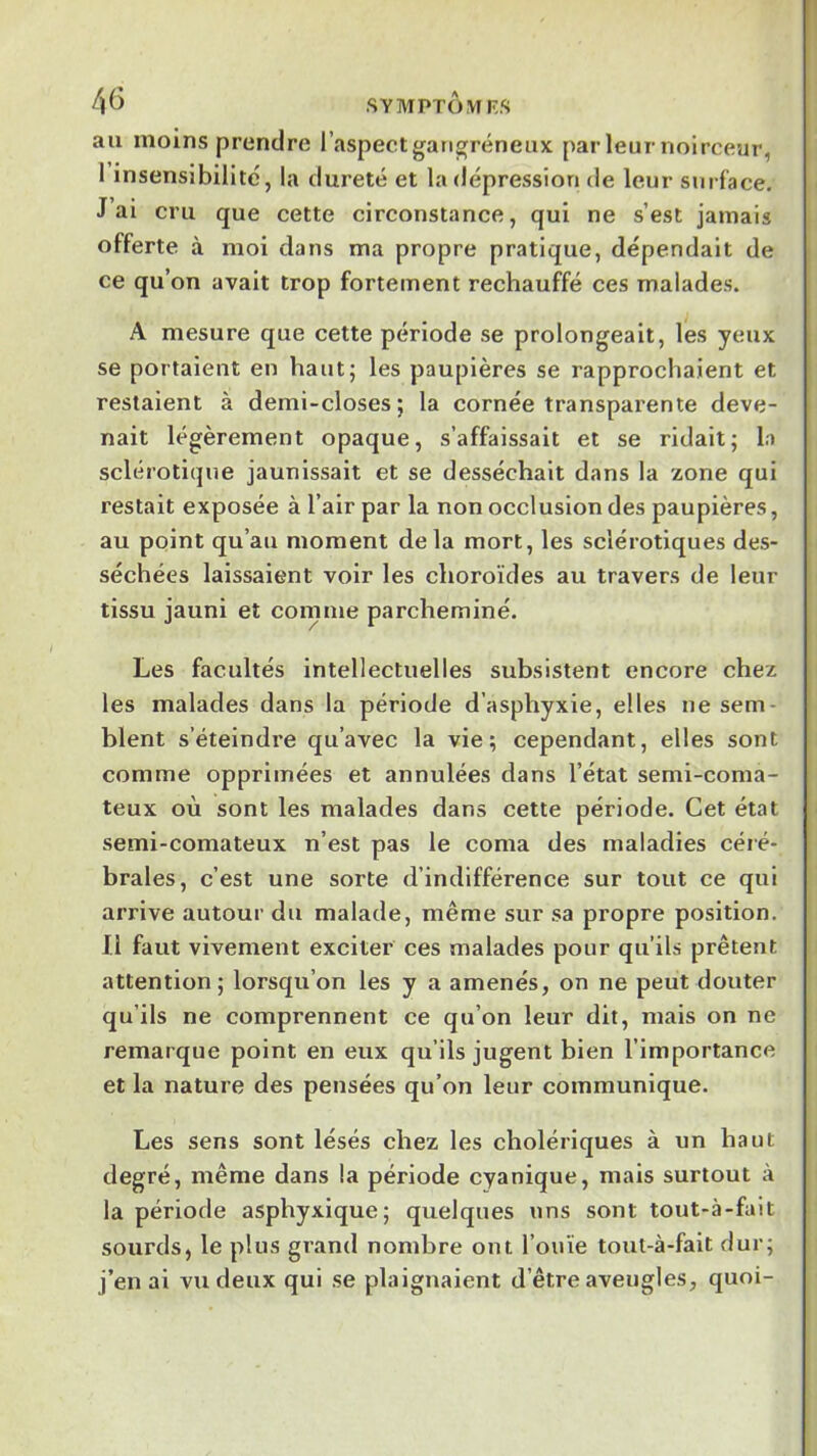 4^ SYMPTÜMF.S au moins prendre l’aspect gangréneux par leur noirceur, I insensibilité, la dureté et la dépression de leur sni f'ace. J ai cru que cette circonstance, qui ne s’est jamais offerte à moi dans ma propre pratique, dépendait de ce qu’on avait trop fortement rechauffé ces malades. A mesure que cette période se prolongeait, les yeux se portaient en haut; les paupières se rapprochaient et restaient à demi-closes; la cornée transparente deve- nait légèrement opaque, s’affaissait et se ridait; la sclérotique jaunissait et se desséchait dans la zone qui restait exposée à l’air par la non occlusion des paupières, au point qu’au moment delà mort, les sclérotiques des- séchées laissaient voir les choroïdes au travers de leur tissu jauni et comme parcheminé. Les facultés intellectuelles subsistent encore chez les malades dans la période d’asphyxie, elles ne sem- blent s’éteindre qu’avec la vie; cependant, elles sont comme opprimées et annulées dans l’état semi-coma- teux où sont les malades dans cette période. Cet état semi-comateux n’est pas le coma des maladies céré- brales, c’est une sorte d’indifférence sur tout ce qui arrive autour du malade, même sur sa propre position. II faut vivement exciter ces malades pour qu’ils prêtent attention; lorsqu’on les y a amenés, on ne peut douter qu’ils ne comprennent ce qu’on leur dit, mais on ne remarque point en eux qu’ils jugent bien l’importance et la nature des pensées qu’on leur communique. Les sens sont lésés chez les cholériques à un haut degré, même dans la période cyanique, mais surtout à la période asphyxique; quelques uns sont tout-à-fait sourds, le plus grand nombre ont l’ouïe tout-à-fait dur; j’en ai vu deux qui se plaignaient d’être aveugles, quoi-