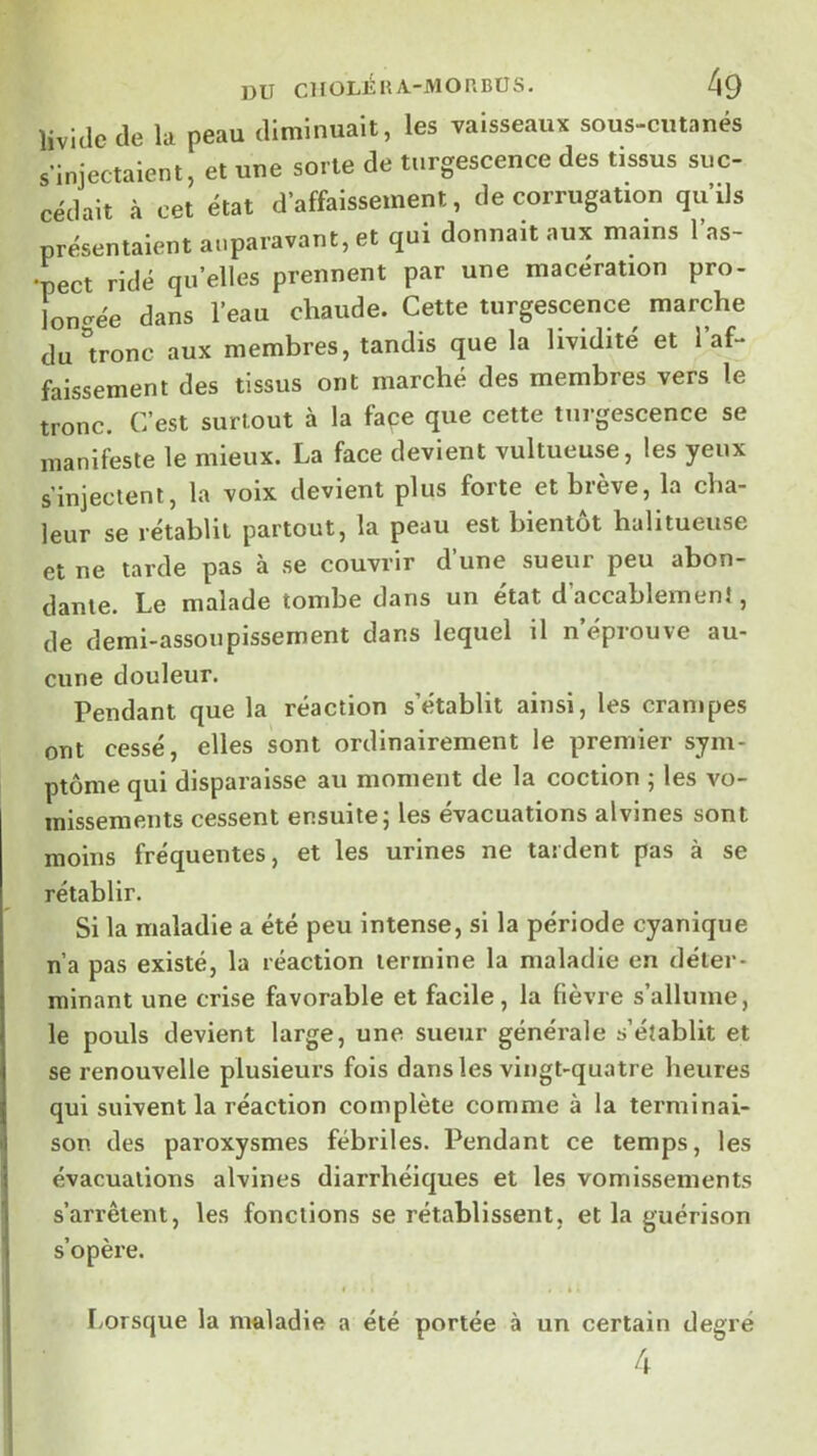 livide de la peau diminuait, les vaisseaux sous-cutanés s’injectaient, et une sorte de turgescence des tissus suc- cédait à cet état d’affaissement, de corrugation qu’ils présentaient auparavant, et qui donnait aux mains 1 as- pect ridé qu’elles prennent par une macération pro- loncrée dans l’eau chaude. Cette turgescence^ marche du ^tronc aux membres, tandis que la lividité et l af- faissement des tissus ont marché des membres vers le tronc. C’est surtout à la façe que cette turgescence se manifeste le mieux. La face devient vultueuse, les yeux s’injectent, la voix devient plus forte et brève, la cha- leur se rétablit partout, la peau est bientôt halitueuse et ne tarde pas à se couvrir d’une sueur peu abon- dante. Le malade tombe dans un état d accablement, de demi-assoupissement dans lequel il n éprouve au- cune douleur. Pendant que la réaction s’établit ainsi, les crampes ont cessé, elles sont ordinairement le premier sym- ptôme qui disparaisse au moment de la coction ; les vo- missements cessent ensuite5 les évacuations alvines sont moins fréquentes, et les urines ne tardent pas à se rétablir. Si la maladie a été peu intense, si la période cyanique n’a pas existé, la réaction termine la maladie en déter- minant une crise favorable et facile, la fièvre s’allume, le pouls devient large, une sueur générale s’établit et se renouvelle plusieurs fois dans les vingt-quatre heures qui suivent la réaction complète comme à la terminai- son des paroxysmes fébriles. Pendant ce temps, les évacuations alvines diarrhéiques et les vomissements s’arrêtent, les fonctions se rétablissent, et la guérison s’opère. I t • » • I/Orsque la maladie a été portée à un certain degré 4