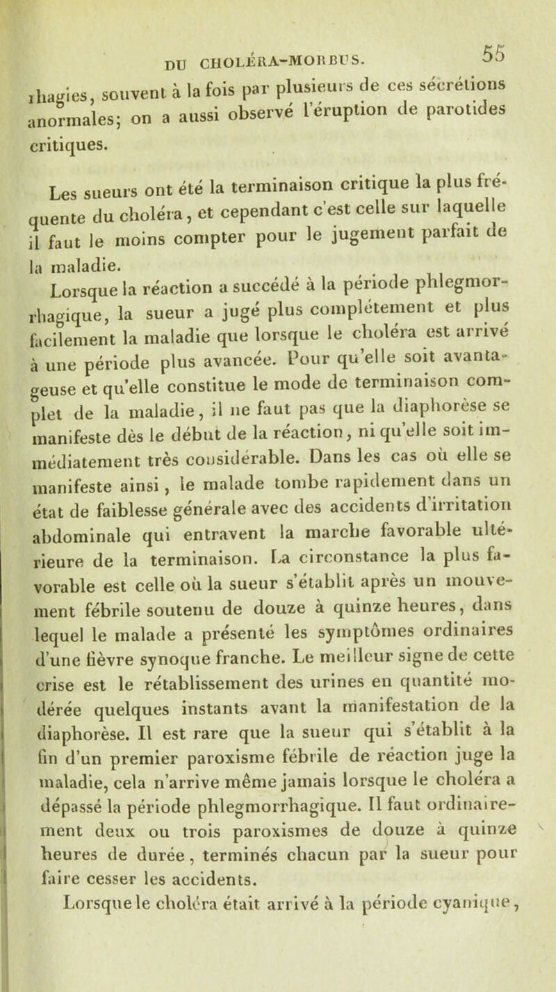 DU CliOLÉRA-MOIîBUS. ihanics, souvent à la fois par plusieurs de ces sécrétions anormales; on a aussi observé l’éruption de parot.des critiques. Les sueurs ont été la terminaison critique la plus fré- quente du choléra, et cependant c’est celle sur laquelle il faut le moins compter pour le jugement parfait de la maladie. Lorsque la réaction a succédé à la période plilegmor- rhagique, la sueur a jugé plus complètement et plus facilement la maladie que lorsque le choléra est arrivé à une période plus avancée. Pour qu’elle soit avanta- geuse et quelle constitue le mode de terminaison com- plet de la maladie, il ne faut pas que la diaphorèse se manifeste dès le début de la réaction, ni qu elle soit im- médiatement très considérable. Dans les cas où elle se manifeste ainsi, le malade tombe rapidement dans un état de faiblesse générale avec des accidents d irritation abdominale qui entravent la marche favorable ulté- rieure de la terminaison. l>a circonstance la plus fa- vorable est celle où la sueur s établit après un mouve- ment fébrile soutenu de douze à quinze heures, dans lequel le malade a présenté les symptômes ordinaires d’une lièvre synoque franche. Le meilleur signe de cette crise est le rétablissement des urines en quantité mo- dérée quelques instants avant la manifestation de la diaphorèse. Il est rare que la sxieur qui s établit à la lin d’un premier paroxlsme fébrile de réaction juge la i maladie, cela n’arrive même jamais lorsque le choiera a 1 dépassé la période phlegmorrhagique. Il faut ordinaire- 1 ment deux ou trois paroxismes de douze à quinze 1 heures de durée, terminés chacun par la sueur pour l faire cesser les accidents. Lorsque le choléra était arrivé à la période cyanique.