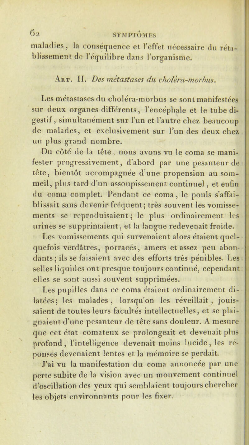 maladies, la conséquence et. l’effet nécessaire du réta- blissement do l’équilibre dans l’organisme. I Art. If. Des métastases du choléra-morhus. Les métastases du choléra-morbus se sont manifestées sur deux organes différents, l’encéphale et le tube di- gestif, simultanément sur l’un et l’autre chez beaucoup de malades, et exclusivement sur l’un des deux chez un plus grand nombre. Du côté de la tête, nous avons vu le coma se mani- fester progressivement, d’abord par une pesanteur de tête, bientôt ac<'ompagnée d’une propension au som- | meil, plus tard d’un assoupissement continuel, et enfin du coma complet. Pendant ce coma, le pouls s’affai- ■ blissait sans devenir fréquent; très souvent les vomisse- ■ ments se reproduisaient; le plus ordinairement les ‘ urines se supprimaient, et la langue redevenait froide. Les vomissements qui survenaient alors étaient quel- quefois verdâtres, porracés, amers et assez peu abon- dants; ils se faisaient avec des efforts très pénibles. Les. ' selles liquides ont presque toujours continué, cependant elles se sont aussi souvent supprimées. Les pupilles dans ce coma étaient ordinairement di- latées; les malades, lorsqu’on les réveillait, jouis- saient de toutes leurs facultés intellectuelles, et se plai- gnaient d’une pesanteur de tête sans douleur. A mesure que cet état comateux se prolongeait et devenait plus i profond, l’intelligence devenait moins lucide, les ré- ponses devenaient lentes et la mémoire se perdait. J’ai vu la manifestation du coma annoncée par une perte subite de la vision avec un mouvement continuel ' d’oscillation des yeux qui semblaient toujours chercher les objets environnants pour les fixer.