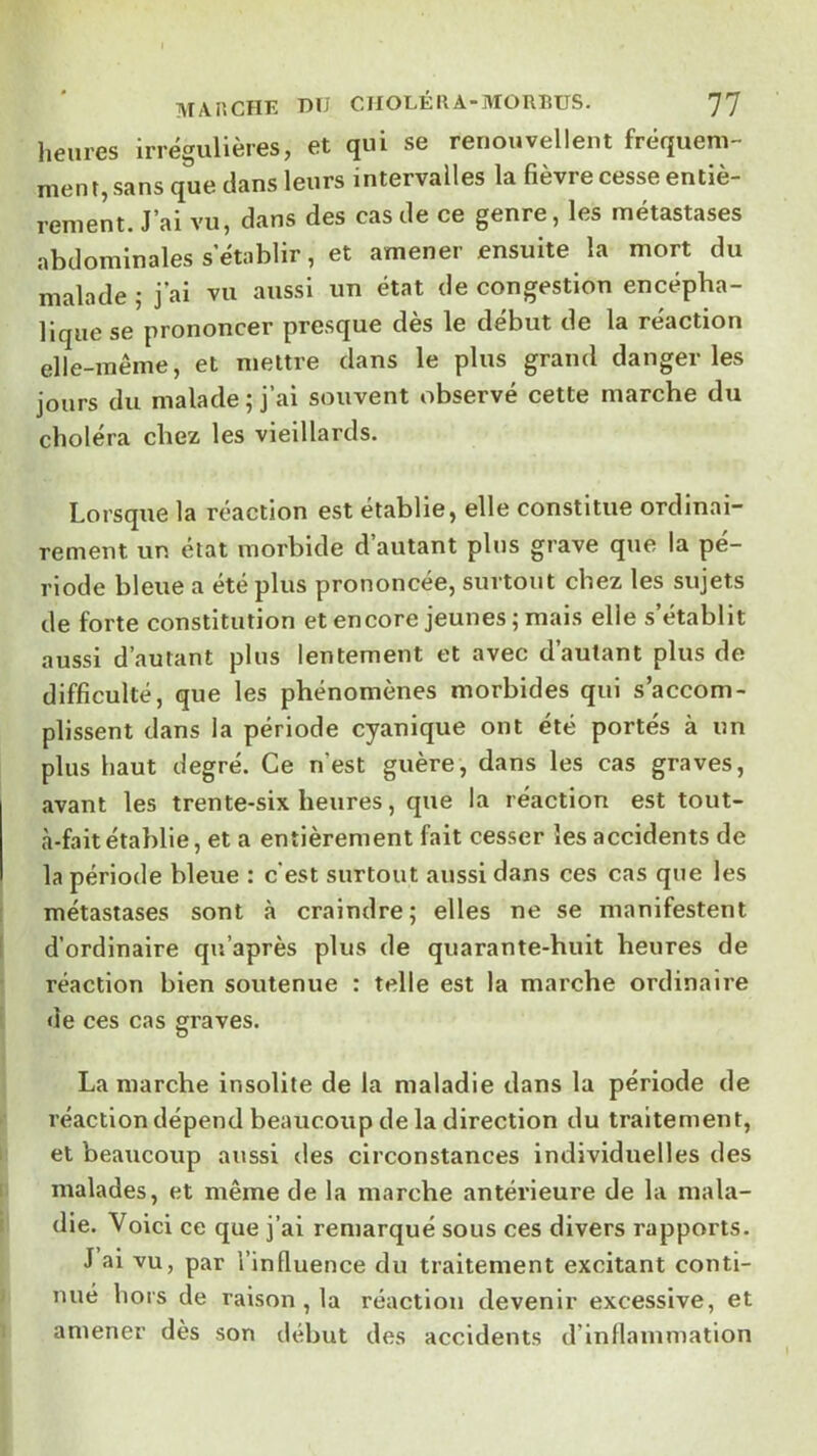 lieiires irrégulières, et qui se renouvellent fréqueni- nien t, sans que clans leurs intervalles la fièvre cesse entiè- rement. J’ai vu, dans des cas de ce genre, les métastases abdominales s’établir, et amener ensuite la mort du malade ; j’ai vu aussi un état de congestion encépha- lique se prononcer presque dès le début de la réaction elle-même, et mettre dans le plus grand danger les jours du malade ; j’ai souvent observé cette marche du choléra chez les vieillards. Lorsque la réaction est établie, elle constitue ordinai- rement un état morbide d’autant pins grave que la pé- riode bleue a été plus prononcée, surtout chez les sujets de forte constitution et encore jeunes ; mais elle s’établit aussi d’autant plus lentement et avec d’autant plus de difficulté, que les phénomènes morbides qui s’accom- plissent dans la période cyanique ont été portés à un plus haut degré. Ce n’est guère, dans les cas graves, avant les trente-six heures, que la réaction est tout- à-faitétablie, et a entièrement fait cesser les accidents de la période bleue : c est surtout aussi dans ces cas que les métastases sont à craindre; elles ne se manifestent d’ordinaire qu’après plus de quarante-huit heures de réaction bien soutenue : telle est la marche ordinaire de ces cas graves. La marche insolite de la maladie dans la période de réaction dépend beaucoup de la direction du traitement, et beaucoup aussi des circonstances individuelles des malades, et même de la marche antérieure de la mala- die. Voici ce que j’ai remarqué sous ces divers rapports. J ai vu, par l’influence du traitement excitant conti- nué hors de raison , la réaction devenir excessive, et amener dès son début des accidents d’inflammation