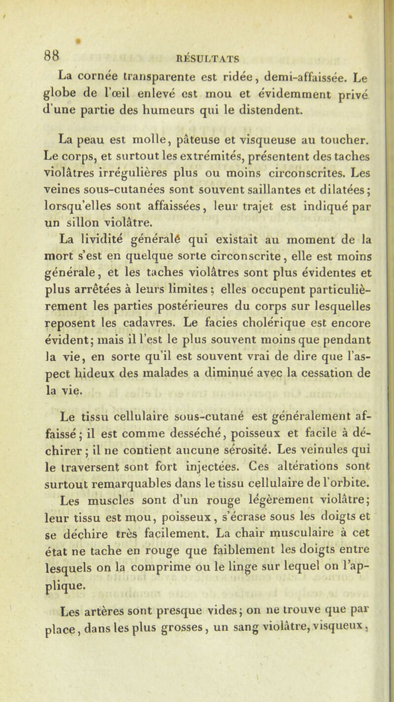 I! 88 RÉSULTATS La cornée transparente est ridée, demi-affaissée. Le globe de l’œil enlevé est mou et évidemment privé d’une partie des humeurs qui le distendent. La peau est molle, pâteuse et visqueuse au toucher. Le corps, et surtout les extrémités, présentent des taches violâtres irrégulières plus ou moins circonscrites. Les veines sous-cutanées sont souvent saillantes et dilatées; lorsqu’elles sont affaissées, leur trajet est indiqué par un sillon violâtre. La lividité généralê qui existait au moment de la mort s’est en quelque sorte circonscrite, elle est moins générale, et les taches violâtres sont plus évidentes et plus arrêtées à leurs limites ; elles occupent particuliè- rement les parties postérieures du corps sur lesquelles reposent les cadavres. Le faciès cholérique est encore évident; mais il l’est le plus souvent moins que pendant I la vie, en sorte qu’il est souvent vrai de dire que l’as- pect hideux des malades a diminué avec la cessation de la vie. Le tissu cellulaire sous-cutané est généralement af- faissé; il est comme desséché, poisseux et facile à dé- chirer; il ne contient aucune sérosité. Les veinules qui le traversent sont fort injectées. Ces altérations sont surtout remarquables dans le tissu cellulaire de l’orbite. Les muscles sont d’un rouge légèrement violâtre; leur tissu est mou, poisseux, s’écrase sous les doigts et se déchire très facilement. La chair musculaire à cet état ne tache en rouge que faiblement les doigts entre lesquels on la comprime ou le linge sur lequel on l’ap- plique. Les artères sont presque vides; on ne trouve que par place, dans les plus grosses, un sang violâtre, visqueux,