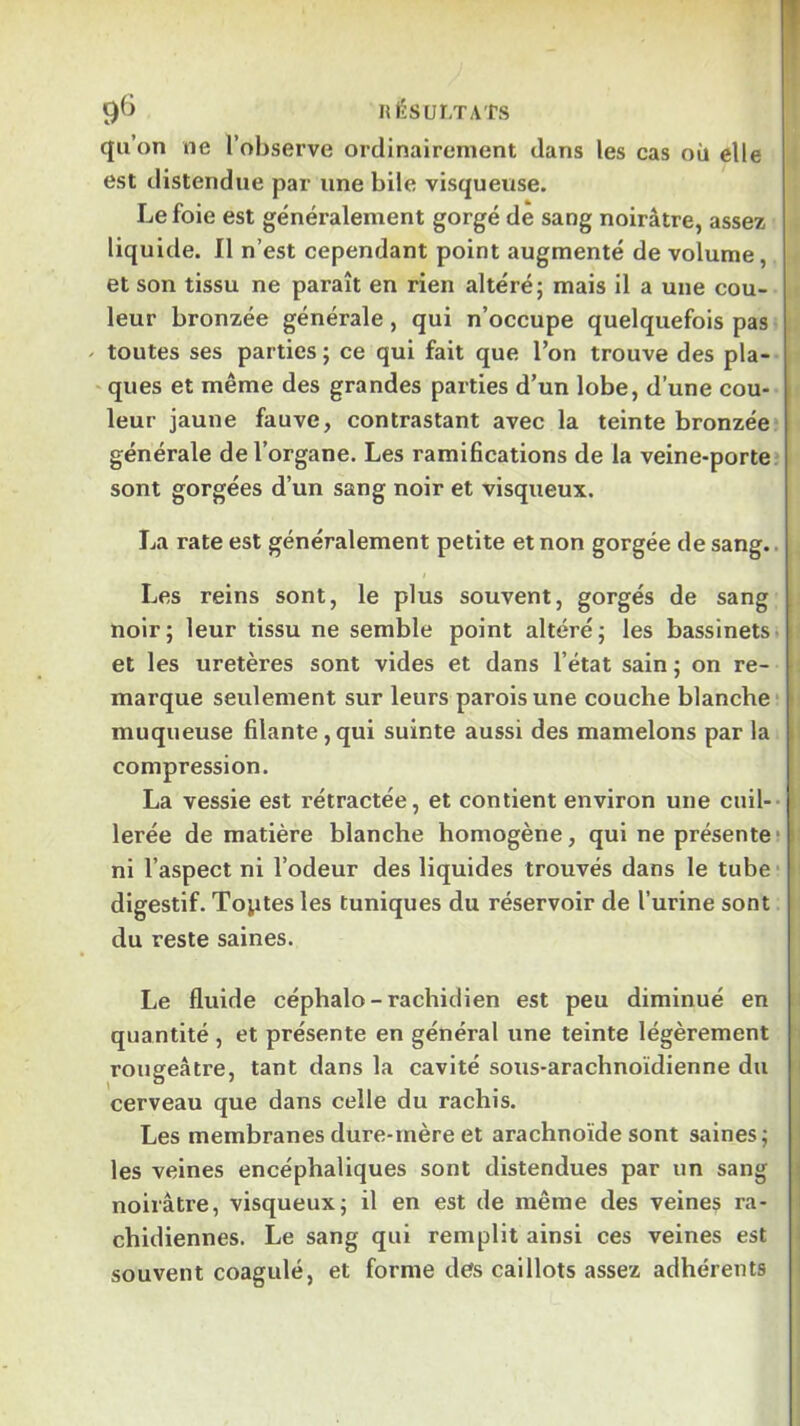 qu’on ne l’observe ordinairement dans les cas où elle est distendue par une bile visqueuse. Le foie est généralement gorgé de sang noirâtre, assez liquide. Il n’est cependant point augmenté de volume, et son tissu ne paraît en rien altéré; mais il a une cou- leur bronzée générale, qui n’occupe quelquefois pas - toutes ses parties ; ce qui fait que l’on trouve des pla- ‘ ques et même des grandes parties d’un lobe, d’une cou- leur jaune fauve, contrastant avec la teinte bronzée générale de l’organe. Les ramifications de la veine-porte sont gorgées d’un sang noir et visqueux. La rate est généralement petite et non gorgée de sang.. Les reins sont, le plus souvent, gorgés de sang noir; leur tissu ne semble point altéré; les bassinets; et les uretères sont vides et dans l’état sain ; on re- i marque seulement sur leurs parois une couche blanche i muqueuse filante,qui suinte aussi des mamelons par la compression. La vessie est rétractée, et contient environ une cnil-- i lerée de matière blanche homogène, qui ne présente; ni l’aspect ni l’odeur des liquides trouvés dans le tube • ; digestif. Toptes les tuniques du réservoir de l’urine sont du reste saines. Le fluide céphalo-rachidien est peu diminué en quantité , et présente en général une teinte légèrement i rougeâtre, tant dans la cavité sous-arachnoïdienne du i cerveau que dans celle du rachis. Les membranes dure-mère et arachnoïde sont saines; i les veines encéphaliques sont distendues par un sang ij noirâtre, visqueux; il en est de même des veines ra- ! chidiennes. Le sang qui remplit ainsi ces veines est 3 souvent coagulé, et forme des caillots assez adhérents I