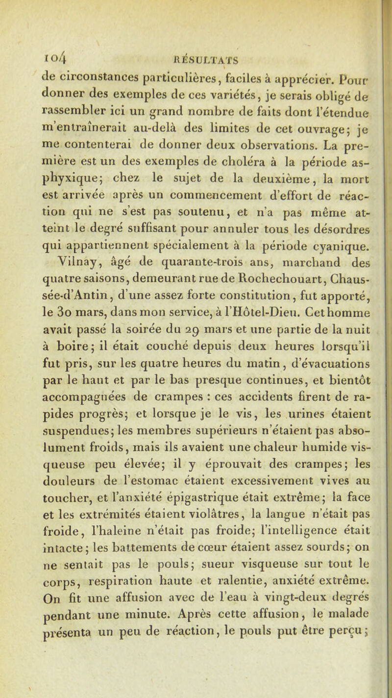 Io4 RÉSULTATS de circonstances particulières, faciles à apprécier. Pour donner des exemples de ces variétés, je serais obligé de rassembler ici un grand nombre de faits dont l’étendue m’entraînerait au-delà des limites de cet ouvrage; je me contenterai de donner deux observations. La pre- mière est un des exemples de choléra à la période as- phyxique; chez le sujet de la deuxième, la mort est arrivée après un commencement d’effort de réac- tion qui ne s’est pas soutenu, et n’a pas même at- teint le degré suffisant pour annuler tous les désordres qui appartiennent spécialement à la période cyanique. Vilnay, âgé de quarante-trois ans, marchand des quatre saisons, demeurant rue de Rochechouart, Chaus- sée-d’Antin, d’une assez forte constitution, fut apporté, le 3o mars, dans mon service, à l’Hôtel-Dieu. Cet homme avait passé la soirée du 29 mars et une partie de la nuit à boire; il était couché depuis deux heures lorsqu’il fut pris, sur les quatre heures du matin, d’évacuations par le haut et par le bas presque continues, et bientôt accompagnées de crampes : ces accidents firent de ra- pides progrès; et lorsque je le vis, les urines étaient suspendues; les membres supérieurs n’étaient pas abso- lument froids, mais ils avaient une chaleur humide vis- queuse peu élevée; il y éprouvait des crampes; les douleurs de l’estomac étaient excessivement vives au toucher, et l’anxiété épigastrique était extrême; la face et les extrémités étaient violâtres, la langue n’était pas froide, l’haleine n’était pas froide; l’intelligence était intacte; les battements de cœur étaient assez sourds; on ne sentait pas le pouls; sueur visqueuse sur tout le corps, respiration haute et ralentie, anxiété extrême. On fit une affusion avec de l’eau à vingt-deux degrés pendant une minute. Après cette affusion, le malade présenta un peu de réaction, le pouls put être perçu ;