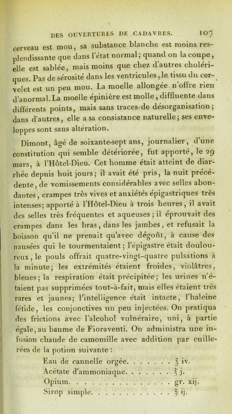 cerveau est mou, sa substance blanche est moins res- plendissante que dans 1 état normal; quand on la coupe, elle est sablée, mais moins que chez d’autres choléri- ques. Pas de sérosité dans les ventricules ,1e tissu du cer- velet est un peu mou. La moelle allongée n’offre rien d’anormal. La moelle épinière est molle, diffluente dans différents points, mais sans traces*de désorganisation; dans d’autres, elle a sa consistance naturelle; ses enve- loppes sont sans altération. Dimont, âgé de soixante-sept ans, journalier, d’une constitution qui semble détériorée, fut apporté, le 29 mars, à l’Hôtel-Dieu. Cet homme était atteint de diar- rhée depuis huit jours; il avait été pris, la nuit précé- dente, de vomissements considérables avec selles abon- dantes, crampes très vives et anxiétés épigastriques très intenses; apporté à l’Hôtel-Dieu à trois heures, il avait des selles très fréquentes et aqueuses ; il éprouvait des crampes dans les bras, dans les jambes, et refusait la boisson qu’il ne prenait qu’avec dégoiâl, à cause des nausées qui le tourmentaient; l’épigastre était doulou- reux, le pouls offrait quatre-vingt-quatre pulsations à la minute; les extrémités étaient froides, violâtres, bleues; la respiration était précipitée; les urines n’é- ■ taient pas supprimées tout-à-fait, mais elles étaient très rares et jaunes; l’intelligence était intacte, l’haleine fétide, les conjonctives un peu injectées. On pratiqua des frictions avec l’alcohol vulnéraire, uni, à partie « égale, au baume de Fioraventi. On administra une in- i fusion chaude de camomille avec addition par cuille- ^ rées de la potion suivante : Eau de cannelle orgée. ...... 5 iv. Acétate d’ammoniaque | j. Opium gr. xij. Sirop simple ^ ij.