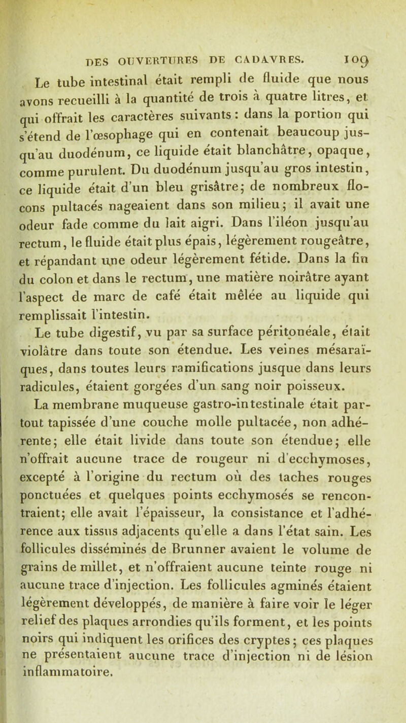 Le tube intestinal était rempli de fluide que nous avons recueilli à la quantité de trois a quatre litres ^ et qui offrait les caractères suivants : dans la portion qui s’étend de l’œsophage qui en contenait beaucoup jus- qu’au duodénum) ce liquide était blanchâtre) opaque) comme purulent. Du duodénum jusqu’au gros intestin, ce liquide était d’un bleu grisâtre; de nombreux flo- cons pultacés nageaient dans son milieu ; il avait une odeur fade comme du lait aigri. Dans l’iléon jusqu’au rectum, le fluide était plus épais, légèrement rougeâtre, et répandant u,ne odeur légèrement fétide. Dans la fin du colon et dans le rectum, une matière noirâtre ayant l’aspect de marc de café était mêlée au liquide qui remplissait l’intestin. Le tube digestif, vu par sa surface péritonéale, était violâtre dans toute son étendue. Les veines mésaraï- ques, dans toutes leurs ramifications jusque dans leurs j radicules, étaient gorgées d’un sang noir poisseux. La membrane muqueuse gastro-intestinale était par- tout tapissée d’une couche molle pultacée, non adhé- rente; elle était livide dans toute son étendue; elle n’offrait aucune trace de rougeur ni d’ecchymoses, excepté à l’origine du rectum où des taches rouges ponctuées et quelques points ecchymosés se rencon- traient; elle avait l’épaisseur, la consistance et l’adhé- I rence aux tissus adjacents qu’elle a dans l’état sain. Les i follicules disséminés de Brunner avaient le volume de ; grains de millet, et n’offraient aucune teinte rouge ni aucune trace d’injection. Les follicules agminés étaient légèrement développés, de manière à faire voir le léger relief des plaques arrondies qu’ils forment, et les points ! noirs qui indiquent les orifices des cryptes ; ces plaques ne présentaient aucune trace d’injection ni de lésion I inflammatoire.