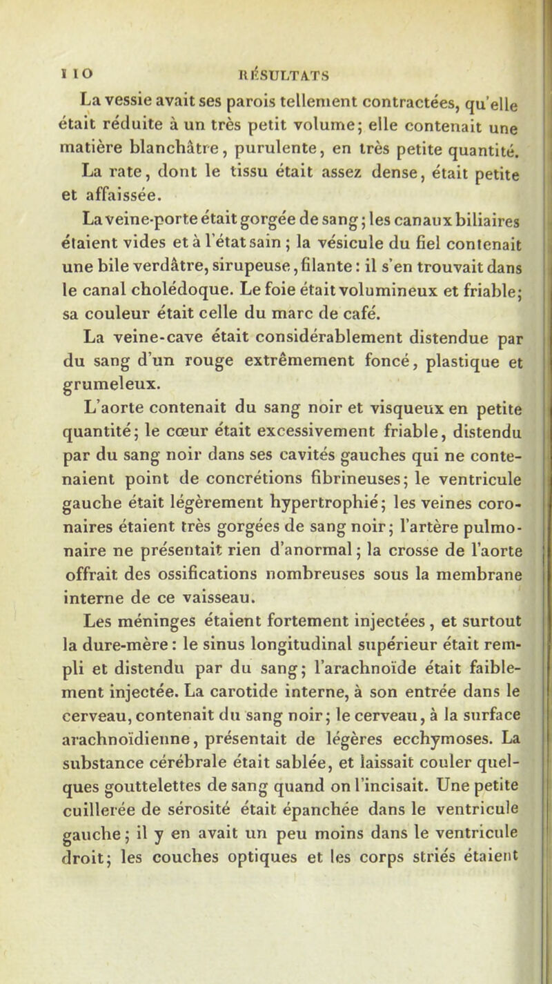 lio UltsULTA-TS La vessie avalises parois tellement contractées, quelle était réduite à un très petit volume; elle contenait une matière blanchâtre, purulente, en très petite quantité. |j La rate, dont le tissu était assez dense, était petite i et affaissée. La veine-porte était gorgée de sang ; les canaux biliaires || étaient vides et à l’état sain ; la vésicule du fiel contenait une bile verdâtre, sirupeuse, filante : il s’en trouvait dans |j le canal cholédoque. Le foie était volumineux et friable; ^ sa couleur était celle du marc de café. La veine-cave était considérablement distendue par du sang d’un rouge extrêmement foncé, plastique et grumeleux. | L’aorte contenait du sang noir et visqueux en petite j quantité; le cœur était excessivement friable, distendu par du sang noir dans ses cavités gauches qui ne conte- naient point de concrétions fibrineuses; le ventricule gauche était légèrement hypertrophié; les veines coro- naires étaient très gorgées de sang noir; l’artère pulmo- naire ne présentait rien d’anormal ; la crosse de l’aorte offrait des ossifications nombreuses sous la membrane interne de ce vaisseau. Les méninges étaient fortement injectées, et surtout la dure-mère : le sinus longitudinal supérieur était rem- pli et distendu par du sang; l’arachnoïde était faible- ment injectée. La carotide interne, à son entrée dans le cerveau, contenait du sang noir; le cerveau, à la surface arachnoïdienne, présentait de légères ecchymoses. La substance cérébrale était sablée, et laissait couler quel- ques gouttelettes de sang quand on l’incisait. Une petite cuillerée de sérosité était épanchée dans le ventricule gauche ; il y en avait un peu moins dans le ventricule droit; les couches optiques et les corps striés étaietit I I