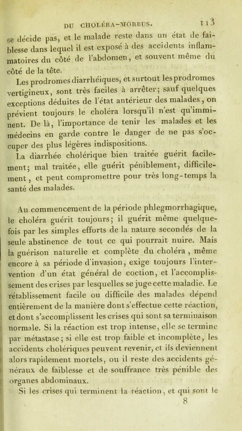 DU CtlOLKRA-MOIUîUS. Il3 6B décide pas, et le malade reste dans un état de fai- blesse dans lequel il est exposé à des accidents inflam- matoires du côté de l’abdomen, et souvent même du côté de la tête. Les prodromes diarrhéiques, et surtout les prodromes vertigineux, sont très faciles à arrêter; sauf quelques exceptions déduites de l’état antérieur des malades, on prévient toujours le choléra lorsqu’il n’est qu’immi- nent. Delà, l’importance de tenir les malades et les médecins en garde contre le danger de ne pas s’oc- cuper des plus légères indispositions. La diarrhée cholérique bien traitée guérit facile- ment; mal traitée, elle guérit péniblement, difficile- ment , et peut compromettre pour très long-temps la santé des malades. Au commencement de la période phlegmorrhagique, le choléra guérit toujours; il guérit même quelque- fois par les simples efforts de la nature secondés de la seule abstinence de tout ce qui pourrait nuire. Mais la guérison naturelle et complète du choléra , même encore à sa période d’invasion, exige toujours l’inter- vention d’un état général de coction, et l’accomplis- sement des crises par lesquelles se juge cette maladie. Le rétablissement facile ou difficile des malades dépend entièrement de la manière dont s effectue cette réaction, et dont s’accomplissent les crises qui sont sa terminaison normale. Si la réaction e.st trop intense, elle se termine par métastase; si elle est trop faible et incomplète, les accidents cholériques peuvent revenir, et ils deviennent alors rapidement mortels, ou il reste des accidents gé- néraux de faiblesse et de souffrance très pénible des organes abdominaux. Si les crises q\ii terminent la réaction, et qui sont le 8