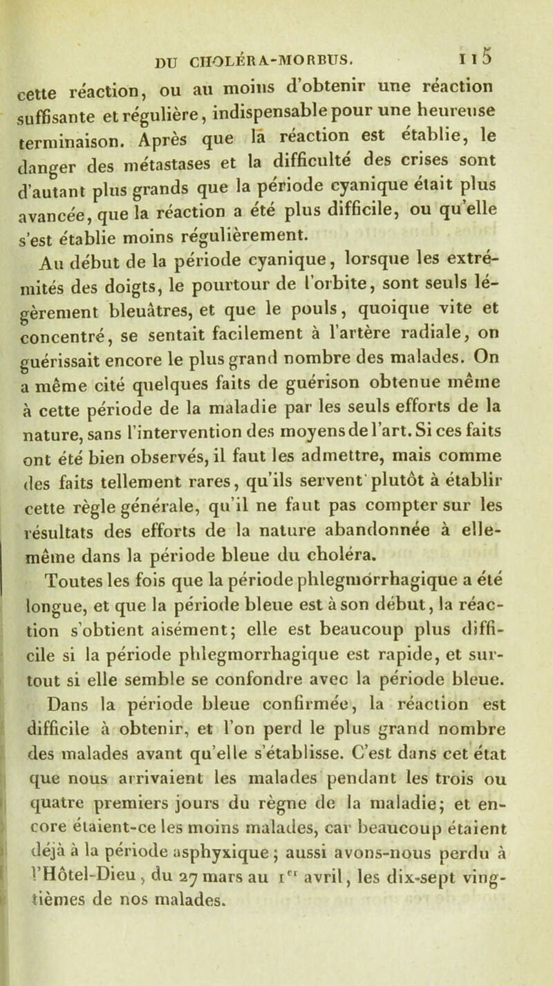 c6tt6 réaction, ou au moins dobtenir une reaction suffisante et régulière, indispensable pour une heureuse terminaison. Après que là réaction est établie, le danger des métastases et la difficulté des crises sont d’autant plus grands que la période cyanique était plus avancée, que la réaction a été plus difficile, ou qu’elle s’est établie moins régulièrement. Au début de la période cyanique, lorsque les extré- mités des doigts, le pourtour de loibite, sont seuls lé- gèrement bleuâtres, et que le pouls, quoique vite et concentré, se sentait facilement à l’artère radiale, on guérissait encore le plus grand nombre des malades. On a même cité quelques faits de guérison obtenue même à cette période de la maladie par les seuls efforts de la nature, sans l’intervention des moyens de l’art. Si ces faits ont été bien observés, il faut les admettre, mais comme des faits tellement rares, qu’ils servent plutôt à établir cette règle générale, qu’il ne faut pas compter sur les résultats des efforts de la nature abandonnée à elle- même dans la période bleue du choléra. Toutes les fois que la période phlegmôrrhagique a été longue, et que la période bleue est à son début, la réac- tion s’obtient aisément; elle est beaucoup plus diffi- cile si la période phlegmôrrhagique est rapide, et sur- tout si elle semble se confondre avec la période bleue. Dans la période bleue confirmée, la réaction est difficile à obtenir, et l’on perd le plus grand nombre des malades avant quelle s’établisse. C’est dans cet état que nous arrivaient les malades pendant les trois ou quatre premiers jours du règne de la maladie; et en- core éiaient-ce les moins malades, car beaucoup étaient déjà à la période asphyxique ; aussi avons-nous perdu à VHôtel-Dieu, du ay mars au i** avril, les dix-sept ving- tièmes de nos malades.