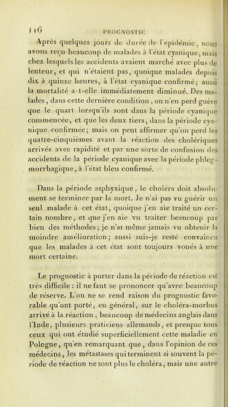 t PIlOGiVOSTiC j Après quelques jours de iluièe do répidéiuie, nous avons reçu l)caucoup de malades à l’état cyanique, niais chez lesquels les accidents avaient marché avec plus de lenteur, et qui n’étaient pas, quoique malades depuis , dix à quinze heures, à l’état cyanique confirmé; aussi | la mortalité a-t-elle immédiatement diminué. Des ma- | lades, dans cette dernière condition , on n’en perd guère | que le quart lorsqu’ils sont dans la période cyanicpie | commencée, et que les deux tiers, dans la période cya- ( nique confirmée; mais on peut affirmer qu’on perd les i quatre-clnquièmes avant la réaction des cholériques arrivés avec rapidité et par une sorte de confusion des accidents de la période cyanique avec la période phleg- morrhagique, à l’état bleu confirmé. Dans la période asphyxique, le choléra doit absolu- ment se terminer par la mort. Je n’ai pas vu guérir un seul malade à cet état, quoique j’en aie traité un cer- tain nombre, et que j’en aie vu traiter beaucoup par bien des méthodes; je n’ai même jamais vu obtenir la moindre amélioration; aussi suis-je resté convaincu que les malades à cet état sont toujours voués à une mort certaine. i Le prognostic à porter dans la période de réaction est i très difficile ; il ne faut se prononcer qu’avec beaucoup j de réserve. L’on ne se rend raison du prognostic favo- i rable qu’ont porté, en général, sur le choléra-morbus I arrivé à la réaction , beaucoup de médecins anglais dans l’Inde, plusieurs praticiens allemands, et presque tous ceux qui ont étudié superficiellement cette maladie en Pologne, qu’en remarquant que, dans l’opinion de ces médecins , les métastases qui terminent si souvent la pé- riode de réaction ne sont plus le choléra, mais une autre I