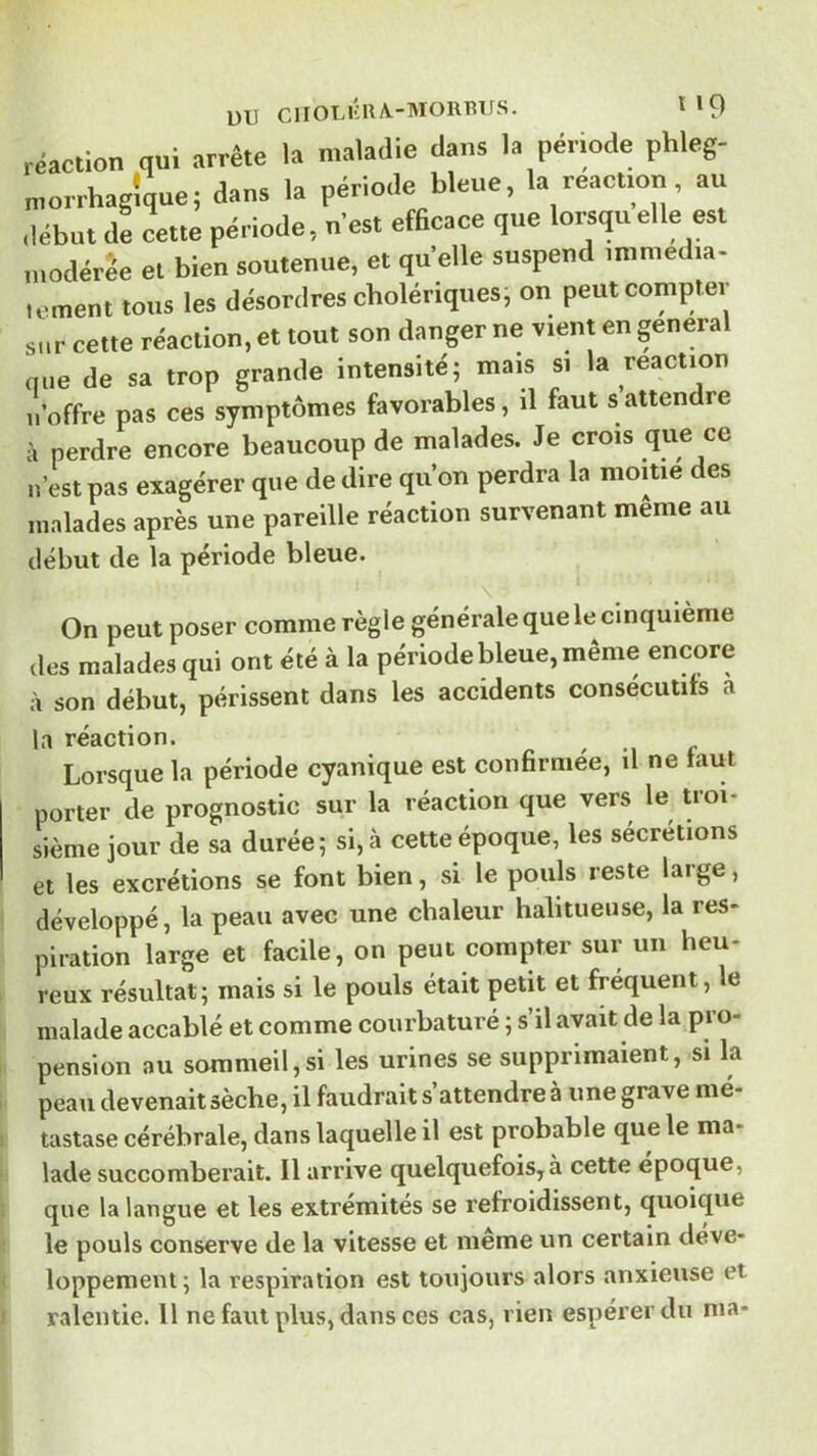 réaction qui arrête la maladie dans la période phleg- morrhagîque; dans la période bleue, la réaction, au début de cette période, uest efScace que lot^qu elle est modérée et bien soutenue, et quelle suspend unnied.a- lement tous les désordres cholériques, on peut compter sur cette réaction, et tout son danger ne vient en general que de sa trop grande intensité; mais si la réaction U offre pas ces symptômes favorables, il faut s attendre à perdre encore beaucoup de malades. Je crois q«e ce n’est pas exagérer que de dire qu’on perdra la moitié des malades après une pareille réaction survenant meme au début de la période bleue. On peut poser comme règle générale que le cinquième des malades qui ont été à la période bleue, même encore à son début, périssent dans les accidents consécutifs a Ircâction» Lorsque la période cyanique est confirmée, il ne faut porter de prognostic sur la réaction que vers le Uoi- siènie jour de sa durée; si, à cette époque, les sécrétions et les excrétions se font bien, si le pouls reste large, développé, la peau avec une chaleur halitueuse, la res- piration large et facile, on peut compter sur un heu- reux résultat; mais si le pouls était petit et fréquent, le malade accablé et comme courbaturé ; s’il avait de la pro- pension au sommeil,si les urines se supprimaient, si la peau devenaitsèche, il faudrait s’attendre à une grave mé- tastase cérébrale, dans laquelle il est probable que le ma- lade succomberait. Il arrive quelquefois, à cette epoque, que la langue et les extrémités se refroidissent, quoique le pouls conserve de la vitesse et même un certain déve- loppement; la respiration est toujours alors anxieuse et ralentie. 11 ne faut plus, dans ces cas, rien espérer du ma-