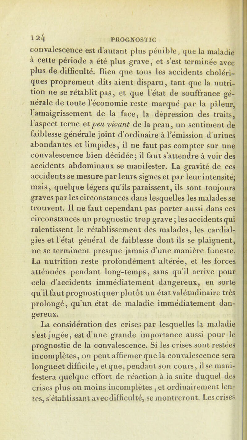 convalescence est d’autant plus pénible, que la maladie à cette période a été plus grave, et s’est terminée avec plus de difficulté. Bien que tous les accidents choléri- ques proprement dits aient disparu, tant que la nutri- tion ne se rétablit pas, et que l’état de souffrance gé- nérale de toute l’économie reste marqué par la pâleur, 1 amaigrissement de la face, la dépression des traits, 1 aspect terne et peu 'vivant de la peau, un sentiment de faiblesse générale joint d’ordinaire à l’émission d’urines abondantes et limpides, il ne faut pas compter sur une convalescence bien décidée; il faut s’attendre à voir des accidents abdominaux se manifester. La gravité de ces accidents se mesure par leurs signes et par leur intensité; mais, quelque légers qu’ils paraissent, ils sont toujours graves parles circonstances dans lesquelles les malades se trouvent. Il ne faut cependant pas porter aussi dans ces circonstances un prognostic trop grave ; les accidents qui ralentissent le rétablissement des malades, les cardial- gies et l’état général de faiblesse dont ils se plaignent, ne se terminent presque jamais d’une manière funeste. La nutrition reste profondément altérée, et les forces atténuées pendant long-temps, sans qu’il arrive pour cela d’accidents immédiatement dangereux, en sorte qu’il faut prognostiquer plutôt un état valétudinaire très prolongé, qu’un état de maladie immédiatement dan- gereux. La considération des crises par lesquelles la maladie s’est jugée, est d’une grande importance aussi pour le prognostic de la convalescence. Si les crises sont restées incomplètes, on peut affirmer que la convalescence sera longueet difficile, et que, pendant son cours, il se mani- festera quelque effort de réaction à la suite duquel des crises plus ou moins incomplètes ,ei ordinairement len- tes, s’établissant avec difficulté, se montreront. Les crises (