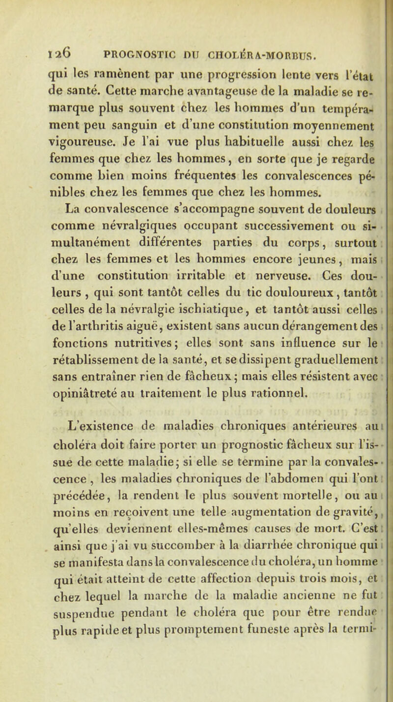 Ï2Ô PROGNOSTIC DU CHOLliRA-MORBUS. qui les ramènent par une progression lente vers l’état de santé. Cette marche avantageuse de la maladie se re- marque plus souvent chez les hommes d’un tempéra- ment peu sanguin et d’une constitution moyennement vigoureuse. Je l’ai vue plus habituelle aussi chez les femmes que chez les hommes, en sorte que je regarde comme bien moins fréquentes les convalescences pé- nibles chez les femmes que chez les hommes. La convalescence s’accompagne souvent de douleurs comme névralgiques occupant successivement ou si- multanément différentes parties du corps, surtout chez les femmes et les hommes encore jeunes, mais d’une constitution irritable et nerveuse. Ces dou- leurs , qui sont tantôt celles du tic douloureux, tantôt celles de la névralgie ischlatique, et tantôt aussi celles de l’arthritis aiguë, existent sans aucun dérangement des fonctions nutritives; elles sont sans influence sur le rétablissement de la santé, et se dissipent graduellement sans entraîner rien de fâcheux; mais elles résistent avec opiniâtreté au traitement le plus rationnel. L’existence de maladies chroniques antérieures au: choléra doit faire porter un prognostic fâcheux sur l’is- sue de cette maladie; si elle se termine par la convales-- cence , les maladies chroniques de l’abdomen qui l’ont précédée, la rendent le plus souvent mortelle, ou au i moins en reçoivent une telle augmentation de gravité, qu’elles deviennent elles-mêmes causes de mort. C’est: ainsi que j’ai vu succomber à la diarrhée chronique qui se manifesta dans la convalescence tlu choléra, un homme qui était atteint de cette affection depuis trois mois, et chez lequel la marche de la maladie ancienne ne fut suspendue pendant le choléra que pour être rendue plus rapide et plus promptement funeste après la ternii-