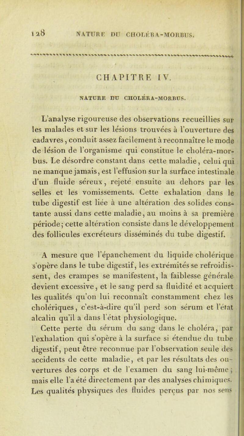 128 NATimi: DTI ClIOT,KHA-MORnTrS. k X % CHAPITRE IV. NATURE DU CHOLRRA-MORBUS. L’analyse rigoureuse des observations recueillies sur , les malades et sur les lésions trouvées à l’ouverture des cadavres, conduit assez facilement à reconnaître le mode i de lésion de l’oi’ganisme qui constitue le choléra*mor- bus. Le désordre constant dans cette maladie, celui qui ne manque jamais, est l’effusion sur la surface intestinale d’un fluide séreux, rejeté ensuite au dehors par les selles et les vomissements. Cette exhalation dans le tube digestif est liée à une altération des solides cons- tante aussi dans cette maladie, au moins à sa première période; cette altération consiste dans le développement des follicules excréteurs disséminés du tube digestif. A mesure que l’épanchement du liquide cholérique s’opère dans le tube digestif, les extrémités se refroidis- sent, des crampes se manifestent, la faiblesse générale devient excessive, et le sang perd sa fluidité et acquiert les qualités qu’on lui reconnaît constamment chez les cholériques, c’est-à-dire qu’il perd son sérum et l’état alcalin qu’il a dans l’état physiologique. Cette perte du sérum du sang dans le choléra, par l’exhalation qui s’opère à la surface si étendue du tube digestif, peut être reconnue par l’observation seule des accidents de cette maladie, et par les résultats des ou- vertures des corps et de l’examen du sang lui-même ; mais elle l’a été directement par des analyses chimiques. Les qualités physiques des fluides perçus par nos sens