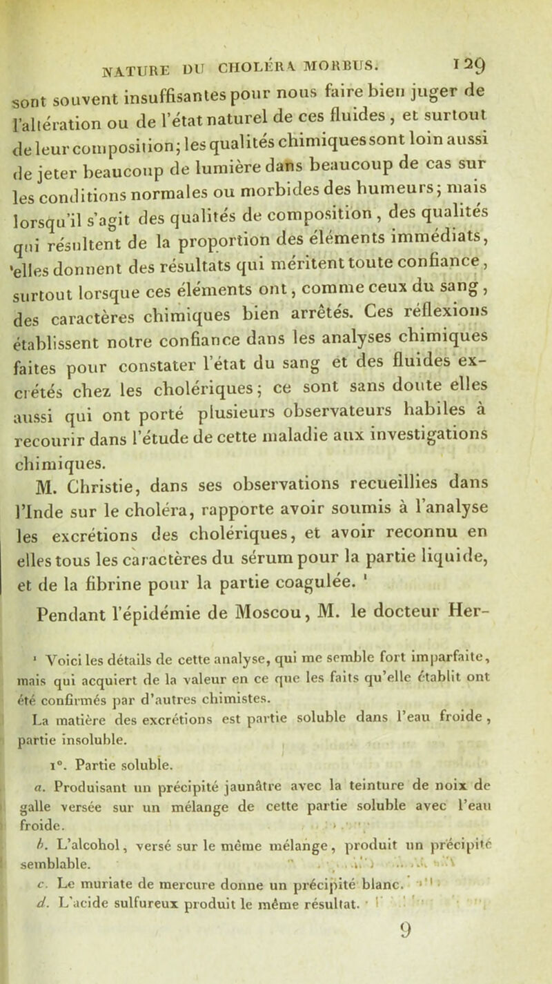 NA-TURE Ulf CHOLERA. MOHBtlS. ^^9 sont souvent insuffisantes pour nous fiilrebien juger de l’altération ou de 1 état naturel de ces fluides , et surtout de leur cotuposiiion; les qualités chimiquessont loin aussi de jeter beaucoup de lumière dans beaucoup de cas sur les conditions normales ou morbides des humeurs; mais lorsqu’il s’agit des qualités de composition , des qualités qni résultent de la proportion des éléments immédiats, •elles donnent des résultats qui méritent toute confiance, surtout lorsque ces éléments ont, comme ceux du sang, des caractères chimiques bien arrêtes. Ces réflexions établissent notre confiance dans les analyses chimiques faites pour constater l’état du sang et des fluides ex- crétés chez les cholériques ; ce sont sans doute elles aussi qui ont porté plusieurs observateurs habiles à recourir dans l’étude de cette maladie aux investigations chimiques. M. Christie, dans ses observations recueillies dans rinde sur le choléra, rapporte avoir soumis à l’analyse les excrétions des cholériques, et avoir reconnu en elles tous les caractères du sérum pour la partie liquide, et de la fibrine pour la partie coagulée. ‘ Pendant l’épidémie de Moscou, M. le docteur Her- ‘ Voici les détails de cette analyse, qui me semble fort imparfaite, mais qui acquiert de la valeur en ce que les faits qu elle établit ont été confirmés par d’autres chimistes. La matière des excrétions est partie soluble dans l’eau froide, partie insoluble. 1°. Partie soluble. a. Produisant un précipité jaunâtre avec la teinture de noix de galle versée sur un mélange de cette partie soluble avec l’eau froide. > .• h. L’alcohol, versé sur le même mélange, produit un précipité semblable.  _ ..i.'') .. ..i. c. Le muriate de mercure donne un précijtité blanc. • d. L'acide sulfureux produit le même résultat. ■ I ' ' 9