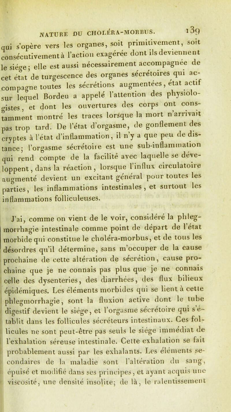 qui s’opère vers les organes, soit primitivement, soit consécutivement à l’action exagérée dont ils deviennent le siège; elle est aussi nécessairement accompagnée de cet état’de turgescence des organes sécrétoires qui ac- compagne toutes les sécrétions augmentées, état actif sur lequel Bordeu a appelé l’attention des physiolo- cristes, et dont les ouvertures des corps ont cons- tamment montré les traces lorsque la mort n’arnvait pas trop tard. De l’état d’orgasme, de gonflement des cryptes à l’état d’inflammation, il n y a que peu de dis- tance; l’orgasme sécrétoiie est une sub-inflammation qui r’end compte de la facilité avec laquelle se déve- loppent, dans la réaction, lorsque l influx circulatoire augmenté devient un excitant général pour toutes les parties, les inflammations intestinales, et surtout les inflammations folliculeuses. J’ai, comme on vient de le voir, considéré la plileg- morrhagie intestinale comme point de départ de l’état morbide qui constitue le choléra-morbus, et de tous les désordres qu’il détermine, sans m’occuper de la cause prochaine de cette altération de sécrétion, cause pro- chaine que je ne connais pas plus que je ne connais celle des dysenteries, des diarrhées, des flux bilieux épidémiques. Les éléments morbides qui se lient à cette phlegniorrhagie, sont la fluxion active dont le tube digestif devient le siège, et l’orgasme sécrétoire qui sé- tablit dans les follicules sécréteurs intestinaux. Ces fol- licules ne sont peut-être pas seuls le siège immédiat de l’exhalation séreuse intestinale. Cette exhalation se fait probablement aussi par les exhalants. Les éléments se- condaires de la maladie sont l’altération du sang, épuisé et modifié clans ses principes, et ayant acquis une viscosité, une densité insolite; de là, le ralentissement