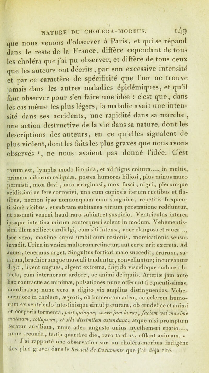 TVATÜIlïï DU CnOT,ÉHA-:\ronRUS, l/|9 que nous Tenons d’observer à Paris, et qui se répand dans le reste de la France, diffère cependant de tous les choléra que j’ai pu observer, et diffère de tous ceux que les auteurs ont décrits, par son excessive intensité et par ce caractère de spécificité que l’on ne trouve jamais dans les autres maladies épidémiques, et qu’il faut observer pour s’en faire une idée : c’est que, dans les cas même les plus légers, la maladie avait une inten- sité dans ses accidents, une rapidité dans sa marche, une action destructive delà vie dans sa nature, dont les descriptions des auteurs, en ce qu’elles signalent de plus violent, dont les faits les plus graves que nous avons observés ', ne nous avaient pas donné l’idée. C’est rarum est, lympha modo lîmpida, et ad frigus coltura...., in miiltis, primum ciborum reliquiæ, postea hnmores biliosi, plus minus muco ])ermisti, mox flavi , tnox ærugiiiosl, mox fusci , nigri, plerumque acidissimi ac fere corrosivi, una cum copiosis iterum ructibus et fla- tihus, necnon ipso nonnunquam cum sanguine, repetitis frequen- tissimè vicibus, etsubtam subitanea virium prostratione reddiintur, ut assumti veneni baud raro subiniret suspicio. Ventriculus interea ipsaque intestina mirum contorqueri soient in mocîum. Vehementis- simi ilium scilicclcardialgi, cum siti intensa, voce clangosa et rauca..., hæc vero, maxime supra umbilicum rosionis, morsicationis seusus invadit. Urina in vesica multornm relinetur, aut certe urit excrela. Ad anum, tenesmus urget. Singultus fortiori malo succedit ; cruruin, su- iaruin,brachiorumquemusculi tenduntur, convellunlur ; incurvantur digiti, livent ungues, algent extrema, frigido viscidoque sudore ob- tecta, cum internorum ardore, ac animi deliquiis. Arteria; jam ante bac contractas ac minimæ, pulsationes nunc offerunt frequentissimas, inordinatas; nunc vero a digito vix ainplius distinguendas. Vehe- mentiore in choiera, ægroli, ob immensatu adeo, ac celerem humo- rinn ex veniriculo intestinisque simul jacturam, ob crudelice et animi l't corporis tormenla,post qiilnque, sexve jam haras, faciem vel maxime mutatam-, collapsam, et sibi dissimilem ostendunt, atque nisi promptum feratur auxilium, nunc adeo angusto unius nyclhemeri spatio...., nunc secunda, tertia quarlàve die, raro tardius, efflant animain. • J ai rapporté une observation sur un choléra-morbus indigène lies plus graves dans le Recueil de Documents que j’ai déjà cité.