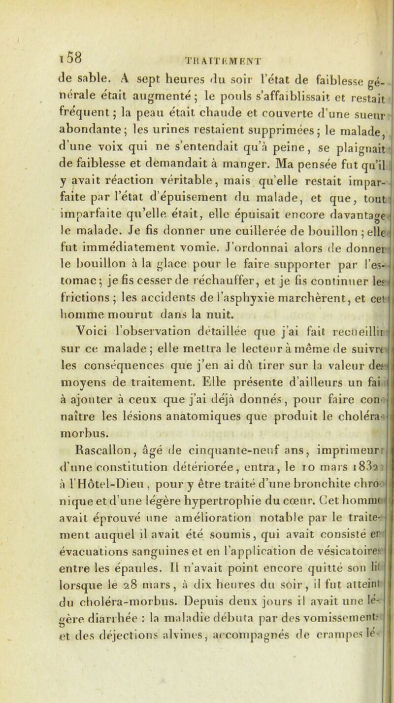 ï58 TIt AfTI' IVIF.IVT j de sable. A sept heures du soir l’état de faiblesse gé- nérale était augmenté; le pouls s’affaiblissait et restait fréquent ; la peau était chaude et couverte d’une sueur | abondante; les urines restaient supprimées; le malade, j d’une voix qui ne s’entendait qu’à peine, se plaignait | de faiblesse et demandait à manger. Ma pensée fut qu’il j y avait réaction véritable, mais qu’elle restait impar-1 faite par l’état d’épuisement du malade, et que, tout] imparfaite qu’elle était, elle épuisait encore davantage le malade. Je fis donner une cuillerée de bouillon ; elle fut immédiatement vomie. J’ordonnai alors de donner i le bouillon à la glace pour le faire supporter par l’es- | tomac; je fis cesser de réchauffer, et je fis continiier lej | frictions ; les accidents de l’asphyxie marchèrent, et cet ii homme mourut dans la nuit. Voici l’observation détaillée que j’ai fait recueillir sur ce malade; elle mettra le lecteur à même de suivn- les conséquences que j’en ai dû tirer sur la valeur dec; moyens de traitement. Elle présente d’ailleurs un fai.: à ajouter à ceux que j’ai déjà donnés, pour faire con-’ naître les lésions anatomiques que produit le choléra i morbus. Rascallon, âgé de cinquante-neuf ans, imprimeurr <l’nne constitution détériorée, entra, le lo mars iSSs I à l’Hôtel-Dieu , pour y être traité d’une bronchite chro- i nique et d’une légère hypertrophie du cœur. Cet homnifi' i avait éprouvé une amélioration notable par le traite- ment auquel il avait été soumis, qui avait consisté er évacuations sanguines et en l’application de vésicatoire.^ entre les épaules. Il n’avait point encore quitté son lil lorsque le 28 mars, à dix heures du soir, il fut atteint du choléra-morbtis. Depuis deux jours il avait une le- £fère diarrhée : la maladie débuta par des vomissement? et des déjections alvines, accompagnés de crampc.s le-