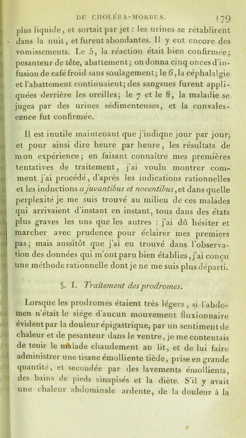 DU CIIOLlhlA-MORBUS. f yg ) i plus liquide, et sortait par jet : les urines se rétablirent clans la nuit, et furent abondantes. Il y eut encore des vomissements. Le 5, la réaction était bien confirmée; pesanteur de tête, abattement; on donna cinq onces d’in- fusion de café froid sans soulagement; le 6,1a céphalalgie et l’abattement continuaient; des sangsues furent appli- quées derrière les oreilles; le 7 et le 8, la maladie se jugea par des urines sédimenteuses, et la convales- cence fut confirmée. 11 est inutile maintenant que j’indique jour par jour; et pour ainsi dire heure par heure, les résultats de mon expérience; en faisant connaître mes premières tentatives de traitement, j’ai voulu montrer com- ment j’ai procédé, d’après les indications rationnelles et les inductions ajuvantibus et nocentibus^el dans quelle perplexité je me suis trouvé au milieu de ces malades qui arrivaient d’instant en instant, tous dans des états I plus graves les uns que les autres : j’ai dû hésiter et marcher avec prudence pour éclairer mes premiers I pas; mais aussitôt que j’ai eu trouvé dans l’observa- j tion des données qui m’ont paru bien établies, j’ai concu j une méthode rationnelle dont je ne me suis plus départi. §. I. Traitement des prodromes. ji } Lorsque les prodromes étaient très légers , si l’abdo- 4 men n’était le siège d’aucun mouvement fluxionnaire i* évident par la douleur épigastrique, par un sentiment de ;|j chaleur et de pesanteur dans le ventre, je me contentais a de tenir le malade chaudement au lit, et de lui faire administrer une tisane émolliente tiède, prise en grande .1) quantité, et secondée par des lavements émollients, 9 des bains de pieds sinapisés et la diète. S’il y avait » une chaleur abdominale ardente, de la douleur à la