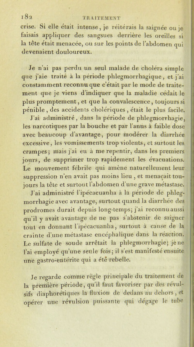 crise. Si elle était intense, je réitérais la saignée ou je faisais appliquer des sangsues derrière les oreilles si la tête était menacée, ou sur les points de l’abdomen qui devenaient douloureux. Je n’ai pas perdu un seul malade de choléra simple que j’aie traité à la période phlegmorrhagique, et j’ai constamment reconnu que c’était par le mode de traite- ment que je viens d’indiquer que la maladie cédait le plus promptement, et que la convalescence, toujours si pénible , des accidents cholériques , était le plus facile. J’ai administré, dans la période de phlegmorrhagie, les narcotiques par la bouche et par l’anus à faible dose avec beaucoup d’avantage, pour modérer la diarrhée excessive, les vomissements trop violents, et surtout les crampes; mais j’ai eu à me repentir, dans les premiers jours, de supprimer trop rapidement les évacuations. Le mouvement fébrile qui amène naturellement leur suppression n’en avait pas moins lieu , et menaçait tou- jours la tête et surtout l’abdomen d’une grave métastase. J’ai administré l’ipécacuanba à la période de phleg- morrhagie avec avantage, surtout quand la diarrhée des prodromes durait depuis long-temps; j’ai reconnuaussi qu’il y avait avantage de ne pas s’abstenir de saigner tout en donnant l’ipécacuanha, surtout à cause de la crainte d’une métastase encéphalique dans la réaction. Le sulfate de soude arrêtait la phlegmorrhagie; je ne l’ai employé qu’une seule fois; il s’est manifesté ensuite une gastro-entérite qui a été rebelle. Je regarde comme règle principale du traitement de la première période, qu’il faut favoriser par des révul- sifs diaphorétiques la fluxion de dedans au dehors, et opérer une révulsion puissante qui dégage le tube