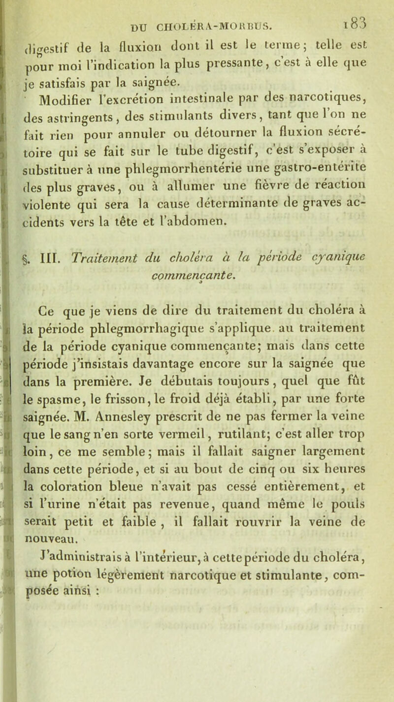 digestif de la fluxion dont il est le terme; telle est pour moi l’indication la plus pressante, c est a elle (|ue je satisfais par la saignée. Modifier l’excrétion intestinale par des narcotiques, des astringents, des stimulants divers, tant que l’on ne fait rien pour annuler ou détourner la fluxion sécré- toire qui se fait sur le tube digestif, c’est s’exposer à substituer à une phlegmorrhentérie une gastro-entérite des plus graves, ou à allumer une fievre de reaction violente qui sera la cause déterminante de graves ac- cidents vers la tête et l’abdomen. §. III. Traitement du choléra à la période cyamque commençante. O Ce que je viens de dire du traitement du choléra à ia période phlegmorrhagique s’applique, au traitement de la période cyanique commençante; mais dans cette période j’insistais davantage encore sur la saignée que dans la première. Je débutais toujours , quel que fût le spasme, le frisson, le froid déjà établi, par une forte saignée. M. Annesley prescrit de ne pas fermer la veine que le sang n’en sorte vermeil, rutilant; c’est aller trop loin, ce me semble; mais il fallait saigner largement dans cette période, et si au bout de cinq ou six heures la coloration bleue n’avait pas cessé entièrement, et si l’urine n’était pas revenue, quand même le pouls serait petit et faible , il fallait rouvrir la veine de nouveau. J’administrais à l’intérieur, à cettepériode du choléra, une potion légèrement narcotique et stimulante, com- posée ainsi :