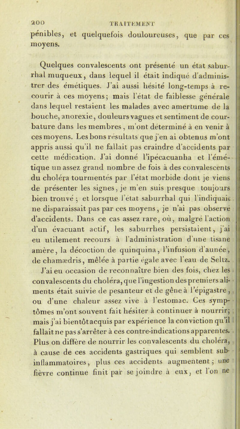 TRAITKMKNT pénibles, et quelquefois douloureuses, que par ces j moyens. : Quelques convalescents ont présenté un état sabur- j rhal muqueux, dans lequel il était indiqué d'adminis- j trer des émétiques. J’ai aussi hésité long-temps à re- • courir à ces moyens; mais l’état de faiblesse générale i dans lequel restaient les malades avec amertume de la | bouche, anorexie, douleurs vagues et sentiment de cour- bature dans les membres, m’ont déterminé à en venir à ces moyens. Les bons résultats que j’en ai obtenus m’ont appris aussi qu’il ne fallait pas craindre d’accidents par cette médication. J’ai donné Tipécacuanha et l’émé- tique un assez grand nombre de fois à des convalescents du choléra tourmentés par l’état morbide dont je viens de présenter les signes, je m’en suis presque toujours bien trouvé ; et lorsque l’état saburrhal qui l’indiquait; ne disparaissait pas par ces moyens, je n’ai pas observé d’accidents. Dans ce cas assez rare, où, malgré l’action d’un évacuant actif, les saburrhes persistaient, j’ai eu utilement recours à l’administration d’une tisane amère, la décoction de quinquina, l’infusion d’aunée, de chamædrls, mêlée à partie égale avec l’eau de Seltz. J’ai eu occasion de reconnaître bien des fois, chez les i convalescents du choléra, que l’ingestion despremiers ali- I ments était suivie de pesanteur et de gêne à l’épigastre , i ou d’une chaleur assez vive à l’estomac. Ces symp- I tomes m’ont souvent fait hésiter à continuer à nourrir; mais j’ai bientôt acquis par expérience la conviction qu’il fallait ne pas s’arrêter à ces contre-indications apparentes. i Plus on diffère de nourrir les convalescents du choléra, à cause de ces accidents gastriques qui semblent sub- inflammatoires, plus ces accidents augmentent; une fièvre continue finit par se joindre à eux, et l’on ne