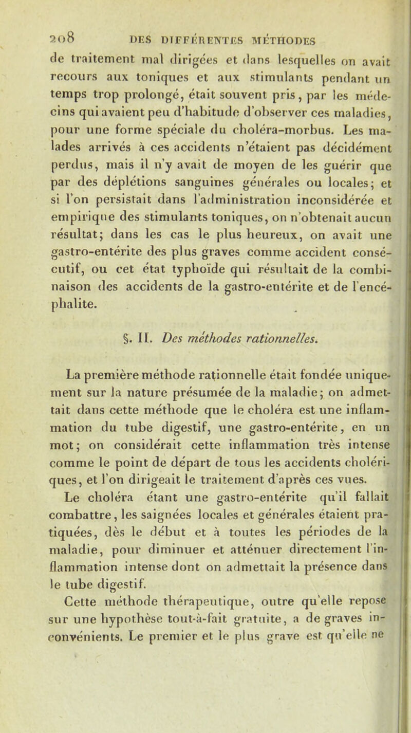 de traitement mal dirigées et dans lesquelles on avait recours aux toniques et aux stimulants pendant un temps trop prolongé, était souvent pris, par les méde- cins qui avalent peu d’habitude d’observer ces maladies, pour une forme spéciale du choléra-morbus. Les ma- lades arrivés à ces accidents n’étaient pas décidément perdus, mais il n’y avait de moyen de les guérir que par des déplétions sanguines générales ou locales; et si l’on persistait dans l’administration Inconsidérée et empirique des stimulants toniques, on n’obtenait aucun résultat; dans les cas le plus heureux, on avait une gastro-entérite des plus graves comme accident consé- cutif, ou cet état typhoïde qui résultait de la combi- naison des accidents de la gastro-entérite et de l’encé- phalite. §. II. Des méthodes rationnelles. La première méthode rationnelle était fondée nnique- inent sur la nature présumée de la maladie; on admet- tait dans cette méthode que le choléra est une inflam- mation du tube digestif, une gastro-entérite, en un mot; on considérait cette inflammation très intense comme le point de départ de tous les accidents choléri- ques, et l’on dirigeait le traitement d’après ces vues. Le choléra étant une gastro-entérite qu’il fallait combattre, les saignées locales et générales étaient pra- tiquées, dès le début et à toutes les périodes de la maladie, pour diminuer et atténuer directement l’in- flammation Intense dont on admettait la présence dans le tube digestif. Cette méthode thérapeutique, outre qu’elle repose sur une hypothèse tout-ii-fait gratuite, a de graves in- convénients. Le premier et le plus grave est qu’elle ne