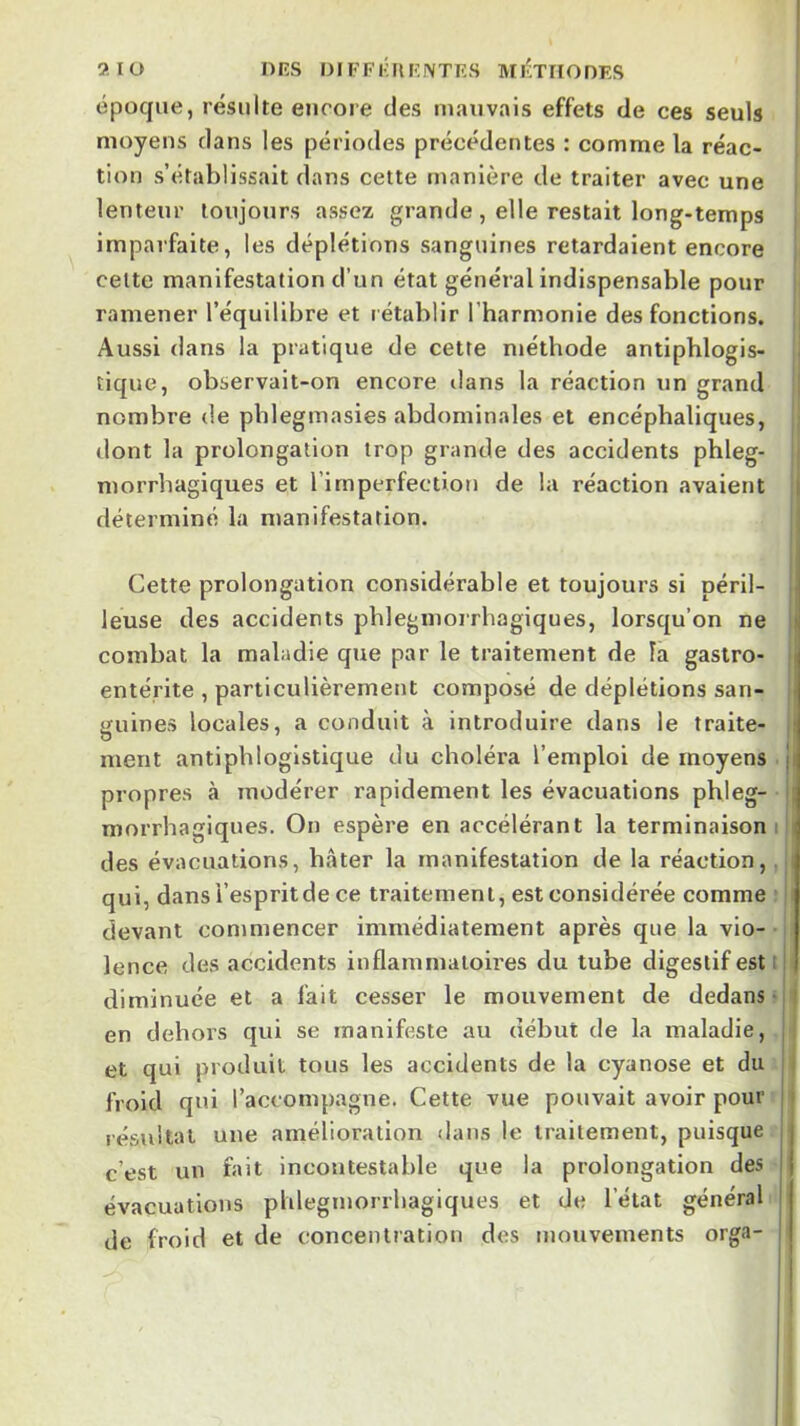 époque, résulte eiicoie des mauvais effets de ces seuls | moyens dans les périodes précédentes : comme la réac- tion s’établissait dans cette manière de traiter avec une jj lenteur toujours assez grande, elle restait long-temps imparfaite, les déplétions sanguines retardaient encore cette manifestation d’un état général indispensable pour ramener l’équilibre et rétablir l’harmonie des fonctions. , Aussi dans la pratique de cette méthode antiphlogis- tique, observait-on encore dans la réaction un grand ij nombre (le pblegmasies abdominales et encéphaliques, ; dont la prolongation trop grande des accidents pbleg- i morrbagiques et l’imperfection de la réaction avaient | déterminé la manifestation. | Cette prolongation considérable et toujours si péril- leuse des accidents pbleginorrhagiques, lorsqu’on ne i combat la maladie que par le traitement de là gastro- | entérite , particulièrement composé de déplétions san- guines locales, a conduit à introduire dans le traite- || ment antiphlogistique du choléra l’emploi de moyens j| propres à modérer rapidement les évacuations pbleg- ij morrbagiques. On espère en accélérant la terminaison i i des évacuations, bâter la manifestation de la réaction,. i qui, dans l’esprit de ce traitement, est considérée comme ' h devant commencer immédiatement après que la vio- lence des accidents inflammatoires du tube digestif est i diminuée et a fait cesser le mouvement de dedans ■ j en dehors qui se manifeste au début de la maladie, | et qui produit tous les accidents de la cyanose et du | froid qui l’accompagne. Cette vue pouvait avoir pour résultat une amélioration dans le traitement, puisque c’est un fait incontestable que la prolongation des évacuations pblegmorrbagiques et de l’état général de froid et de concentration des mouvements orga-