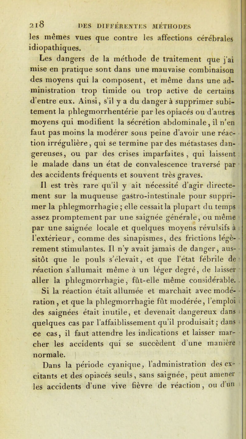 les mêmes vues que contre les affections cérébrales idiopathiques. Les dangers de la méthode de traitement que j’ai mise en pratique sont dans une mauvaise combinaison i des moyens qui la composent, et même dans une ad- ministration trop timide ou trop active de certains d’entre eux. Ainsi, s’il y a du danger à supprimer subi- i tement la phlegmorrbentérie par les opiacés ou d’autres ' moyens qui modifient la sécrétion abdominale, il n’en faut pas moins la modérer sous peine d’avoir une réac- tion irrégulière, qui se termine par des métastases dan- gereuses, ou par des crises imparfaites, qui laissent le malade dans un état de convalescence traversé par ! des accidents fréquents et souvent très graves. Il est très rare qu’il y ait nécessité d’agir directe- i ment sur la muqueuse gastro-intestinale pour suppri- mer la phlegmorrhagie ; elle cessait la plupart du temps assez promptement par une saignée générale, ou même par une saignée locale et quelques moyens révulsifs à l’extérieur, comme des sinapismes, des frictions légè- i rement stimulantes. Il n’y avait jamais de danger, aus- i sitôt que le pouls s’élevait, et que l’état fébrile de | réaction s’allumait même à un léger degré, de laisser j aller la phlegmorrhagie, fût-elle même considérable. Si la réaction était allumée et marchait avec mode- • ration, et que la phlegmorrhagie fût modérée, l’emploi des saignées était inutile, et devenait dangereux dans quelques cas par l’affaiblissement qu’il produisait ; dans ce cas, il faut attendre les indications et laisser mar- cher les accidents qui se succèdent d’une manière normale. | Dans la période cyanique, l’administration désex- citants et des opiacés seuls, sans saignée, peut amener les accidents d’une vive fièvre de réaction, ou d’un