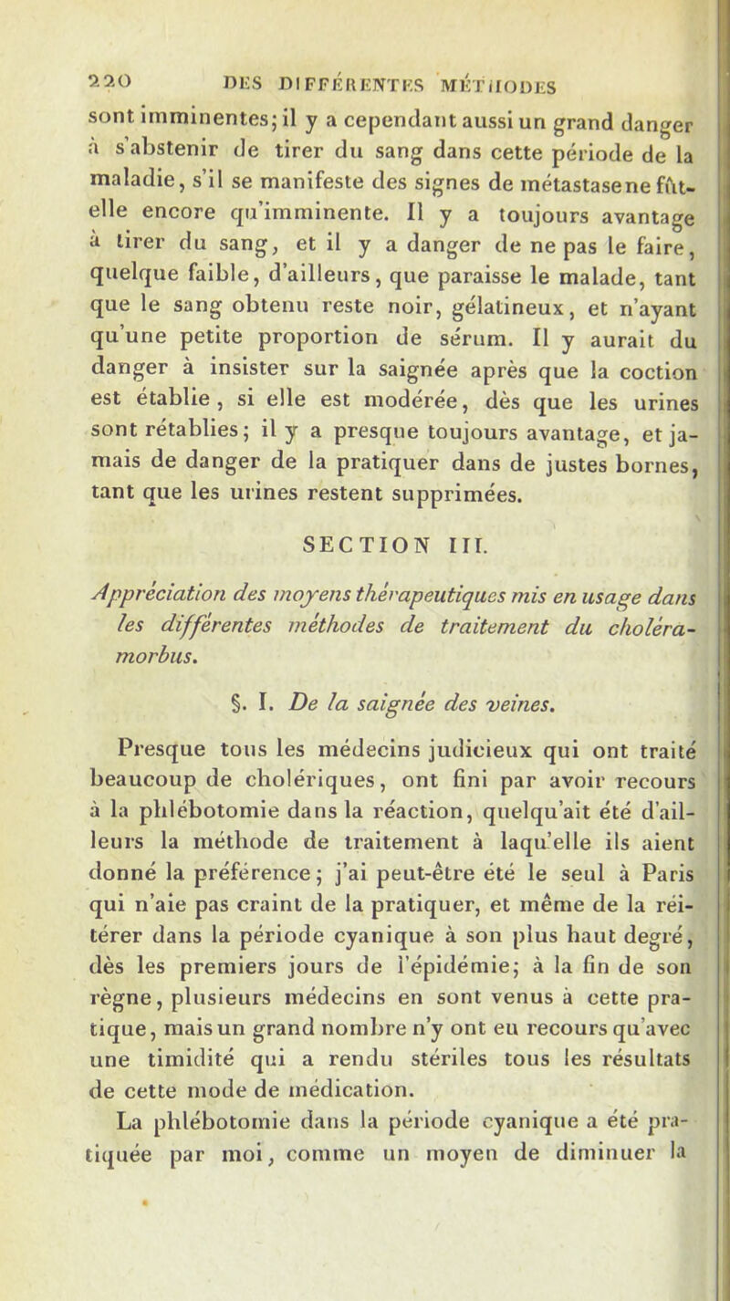 sont imminentes; il y a cependant aussi un grand danger a s’abstenir de tirer du sang dans cette période de la maladie, s’il se manifeste des signes de métastase ne fîlt- elle encore qu’imminente. Il y a toujours avantage à tirer du sang, et il y a danger de ne pas le faire, quelque faible, d’ailleurs, que paraisse le malade, tant que le sang obtenu reste noir, gélatineux, et n’ayant qu’une petite proportion de sérum. Il y aurait du danger à insister sur la saignée après que la coction est établie , si elle est modérée, dès que les urines sont rétablies; il y a presque toujours avantage, et ja- mais de danger de la pratiquer dans de justes bornes, tant que les urines restent supprimées. SECTION HT. Appréciation des moyens thérapeutiques mis en usage dans les différentes méthodes de traitement du choléra- morbus. §. I. De la saignée des veines. Presque tous les médecins judicieux qui ont traité beaucoup de cholériques, ont fini par avoir recours à la phlébotomie dans la réaction, quelqu’ait été d’ail- leurs la méthode de traitement à laqu’elle ils aient donné la préférence; j’ai peut-être été le seul à Paris qui n’aie pas craint de la pratiquer, et même de la réi- térer dans la période cyanique à son plus haut degré, dès les premiers jours de l’épidémie; à la fin de son règne, plusieurs médecins en sont venus à cette pra- tique, mais un grand nombre n’y ont eu recours qu’avec une timidité qui a rendu stériles tous les résultats de cette mode de médication. La phlébotomie dans la période cyanique a été pra- tiquée par moi, comme un moyen de diminuer la