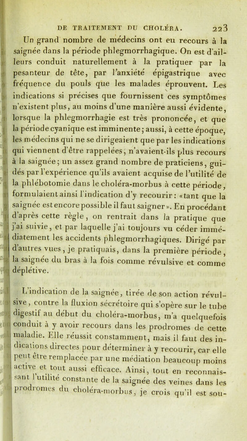 Un grand nombre de médecins ont eu recours à la saignée dans la période phlegmorrhagique. On est d’ail- leurs conduit naturellement à la pratiquer par la pesanteur de tête, par l’anxiété épigastrique avec fréquence du pouls que les malades éprouvent. Les indications si précises que fournissent ces symptômes n’existent plus, au moins d’une manière aussi évidente, lorsque la phlegmorrhagie est très prononcée, et que la période cyanique est imminente ; aussi, à cette époque, les médecins qui ne se dirigeaient que par les indications qui viennent d’être rappelées, n’avaient-ils plus recours à la saignée; un assez grand nombre de praticiens, gui- dés par l’expérience qu’ils avaient acquise de l’utilité de la phlébotomie dans le choléra-morbus à cette période, formulaient ainsi l’indication d’y recourir; «tant que la saignée est encorepossible il faut saigner». En procédant d’après cette règle, on rentrait dans la pratique que I j’ai suivie, et par laquelle j’ai toujours vu céder immé- diatement les accidents phlegmorrhagiques. Dirigé par I d’autres vues , je pratiquais, dans la première période , la saignée du bras à la fois comme révulsive et comme I déplétive. L’indication de la saignée, tirée de son action révul- sive, contre la fluxion sécrétoire qui s’opère sur le tube digestif au début du choléra-morbus, m’a quelquefois conduit à y avoir recours dans les prodromes de cette inaladie. Elle réussit constamment, mais il faut des in- dications directes pour déterminer à y recourir, car elle peut être remplacée par une médiation beaucoup moins ■ ctivc et tout aussi efficace. Ainsi, tout en reconnais- I saut uti lté constante de la saignée des veines dans les prodromes du choléra-morbus, je crois qu’il est sou-