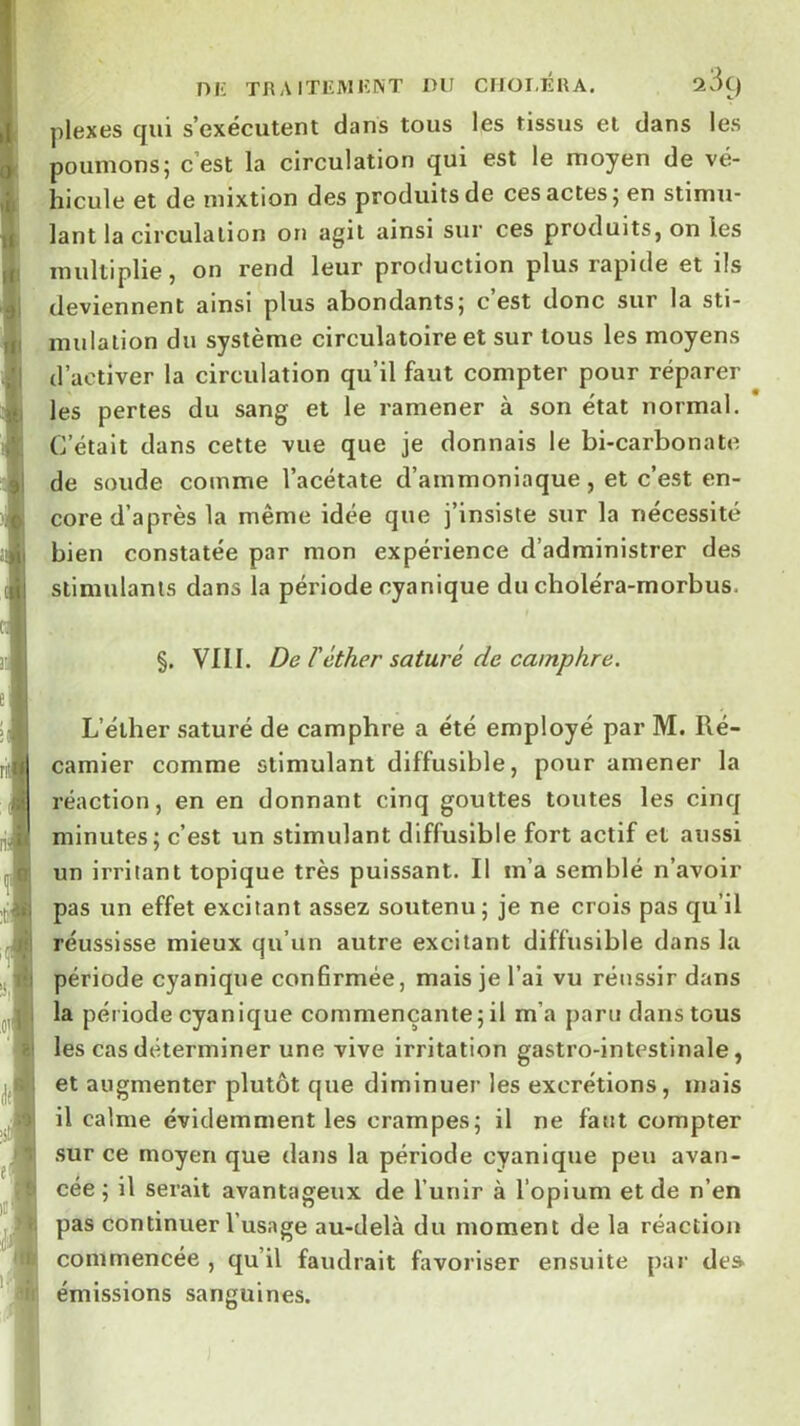 niü THAITEMIÎNT DU ClIOI-ÉUA. 289 plexes qui s’exécutent dans tous les tissus et dans les poumons; c’est la circulation qui est le moyen de vé- hicule et de mixtion des produits de ces actes; en stimu- lant la circulation on agit ainsi sur ces produits, on les multiplie, on rend leur production plus rapide et ils deviennent ainsi plus abondants; c’est donc sur la sti- mulation du système circulatoire et sur tous les moyens d’activer la circulation qu’il faut compter pour réparer les pertes du sang et le ramener à son état normal. C’était dans cette vue que je donnais le bi-carbonate de soude comme l’acétate d’ammoniaque , et c’est en- core d’après la même idée que j’insiste sur la nécessité bien constatée par mon expérience d’administrer des stimulants dans la période cyanique du choléra-morbus. §. VllI. De réther saturé de camphre. L’éther saturé de camphre a été employé par M. Ré- camier comme stimulant diffusible, pour amener la réaction, en en donnant cinq gouttes toutes les cinq minutes; c’est un stimulant diffusible fort actif et aussi un irritant topique très puissant. Il m’a semblé n’avoir pas un effet excitant assez soutenu ; je ne crois pas qu’il réussisse mieux qu’un autre excitant diffusible dans la période cyanique confirmée, mais je l’ai vu réussir dans la période cyanique commençante;il m’a paru dans tous les cas déterminer une vive irritation gastro-intestinale, et augmenter plutôt que diminuer les excrétions, mais il calme évidemment les crampes; il ne faut compter .sur ce moyen que dans la période cyanique peu avan- cée ; il serait avantageux de l’unir à l’opium et de n’en pas continuer l’usage au-delà du moment de la réaction commencée , qu’il faudrait favoriser ensuite par de» émissions sanguines.