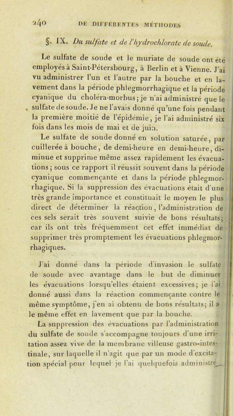 DlFFÉRKIVTfî.S MIÎTIIODES §. IX. Du sulfate et de Vhjdrochlorate de soude. Le sulfate de soude et le muriate de soude ont été employés à Saint-Pétersbourg , à Berlin et à Vienne. J’ai vu administrer l’un et l’autre par la bouche et en la- vement dans la période phlegmorrhagique et la période cyanique du choléra-morbus ; je n’ai administré que le , sulfate de soude. Je ne 1 avais donné qu’une fois pendant la première moitié de l’épidémie, je l’ai administré six fois dans les mois de mai et de juin. Le sulfate de soude donné en solution saturée, par cuillerée à bouche, de demi-heure en demi-heure, di- minue et supprime même assez rapidement les évacua- tions ; sous ce rapport il réussit souvent dans la période cyanique commençante et dans la période phlegmor- rhagique. Si la suppression des évacuations était d’une très grande importance et constituait le moyeu le plus direct de déterminer la réaction, l’administration de ces sels serait très souvent suivie de bons résultats; car ils ont très fréquemment cet effet immédiat de supprimer très promptement les évacuations phlegmor- rhagiques. J’ai donné dans la période d’invasion le sulfate de soude avec avantage dans le but de diminuer les évacuations lorsqu’elles étaient excessives; je i’ai donné aussi dans la réaction commençante contre le même symptôme, j’en ai obtenu de bons résultats; il a le même effet en lavement que par la bouche. La suppression des évacuations par l’administration du sulfate de soude s’accompagne toujours d’une irri- tation assez vive de la membrane villeuse gastro-intes- tinale, sur laquelle il n’agit que par un mode d’excita- tion spécial pour lequel je l’ai quelquefois administré^