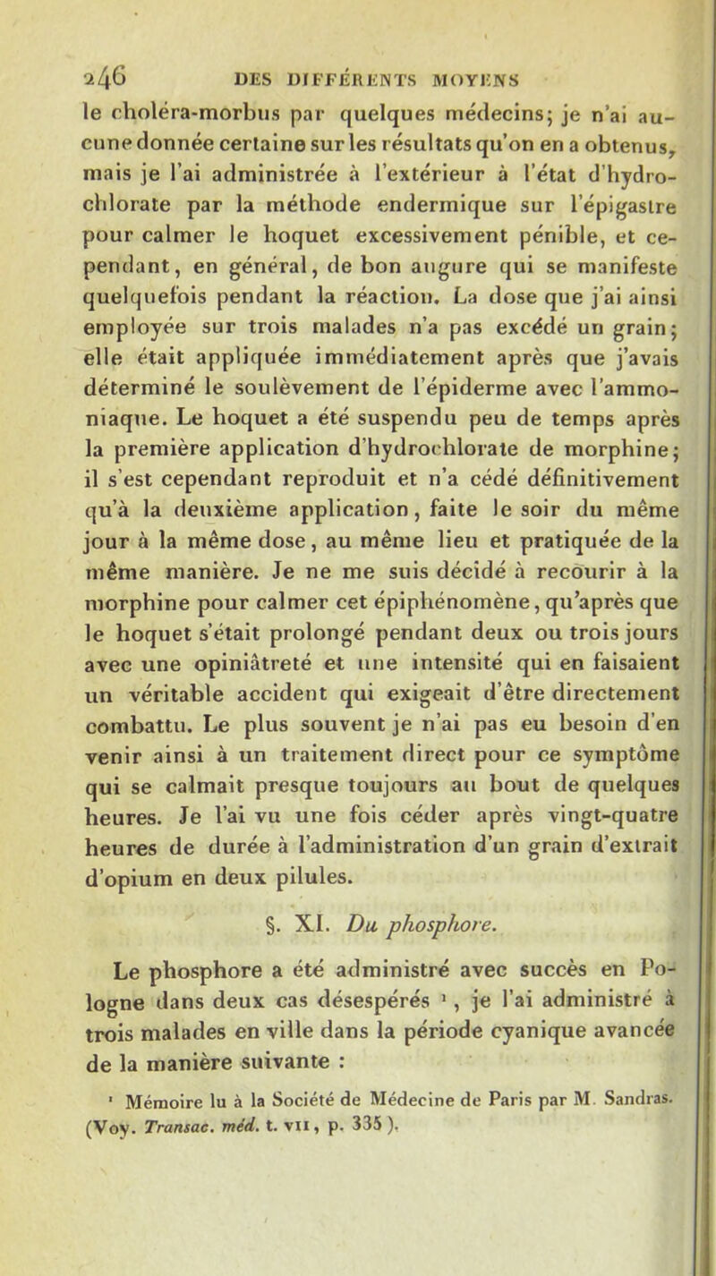 ‘2/^6 DES DIE’FÉRENTS MOYENS le choléra-morbiis par quelques médecins; je n’ai au- cune donnée certaine sur les résultats qu’on en a obtenus, mais je l’ai administrée à l’extérieur à l’état d’bydro- chlorate par la méthode endermique sur l’épigastre pour calmer le boquet excessivement pénible, et ce- pendant, en général, de bon augure qui se manifeste quelquefois pendant la réaction. La dose que j’ai ainsi employée sur trois malades n’a pas excédé un grain; elle était appliquée immédiatement après que j’avais déterminé le soulèvement de l’épiderme avec l’ammo- niaque. Le boquet a été suspendu peu de temps après la première application d’hydroidilorale de morphine; il s’est cependant reproduit et n’a cédé définitivement qu’à la deuxième application, faite le soir du même jour à la même dose, au même lieu et pratiquée de la même manière. Je ne me suis décidé à recourir à la morphine pour calmer cet épiphénomène, qu’après que le hoquet s’était prolongé pendant deux ou trois jours avec une opiniâtreté et une intensité qui en faisaient un véritable accident qui exigeait d’être directement combattu. Le plus souvent je n’ai pas eu besoin d’en venir ainsi à un traitement direct pour ce symptôme qui se calmait presque toujours au bout de quelques heures. Je l’ai vu une fois céder après vingt-quatre heures de durée à l’administration d’un grain d’extrait d’opium en deux pilules. §. XI. Du, phosphore. Le phosphore a été administré avec succès en Po- logne dans deux cas désespérés •, je l’ai administré à trois malades en ville dans la période cyanique avancée de la manière suivante : ' Mémoire lu à la Société de Médecine de Paris par M. Sandras. (Voy. Transac, méd. t. vu, p. 335 ).