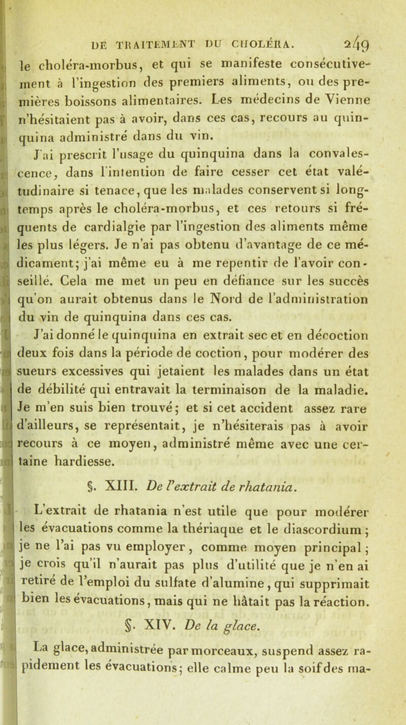 le choléra-morbus, et qui se manifeste consécutive- ment à l’ingestion des premiers aliments, ou des pre- mières boissons alimentaires. Les médecins de Vienne n’hésitaient pas à avoir, dans ces cas, recours au quin- quina administre dans du vin. J ai prescrit l’usage du quinquina dans la convales- cence, dans l’inteniion de faire cesser cet état valé- tudinaire si tenace, que les malades conservent si long- temps après le choléra-morbus, et ces retours si fré- quents de cardialgie par l’ingestion des aliments même les plus légers. Je n’ai pas obtenu d’avantage de ce mé- dicament; j’ai même eu à me repentir de l’avoir con- seillé. Cela me met un peu en défiance sur les succès qu’on aurait obtenus dans le Noi’d de l’administration du vin de quinquina dans ces cas. J’ai donné le quinquina en extrait sec et en décoction deux fois dans la période de coction, pour modérer des sueurs excessives qui jetaient les malades dans un état de débilité qui entravait la terminaison de la maladie. Je m’en suis bien trouvé; et si cet accident assez rare d’ailleurs, se représentait, je n’hésiterais pas à avoir recours à ce moyen, administré même avec une cer- taine hardiesse. §. XIII. De Vextrait de rhatania. : L’extrait de rhatania n’est utile que pour modérer les évacuations comme la thériaque et le diascordium ; je ne l’ai pas vu employer, comme moyen principal; je crois qu’il n’aurait pas plus d’utilité que je n’en ai retiré de l’emploi du sulfate d’alumine, qui supprimait bien les évacuations, mais qui ne hâtait pas la réaction. §. XIV. De la glace. I La glace, administrée par morceaux, suspend assez ra- I pidement les évacuations; elle calme peu la soif des ma-