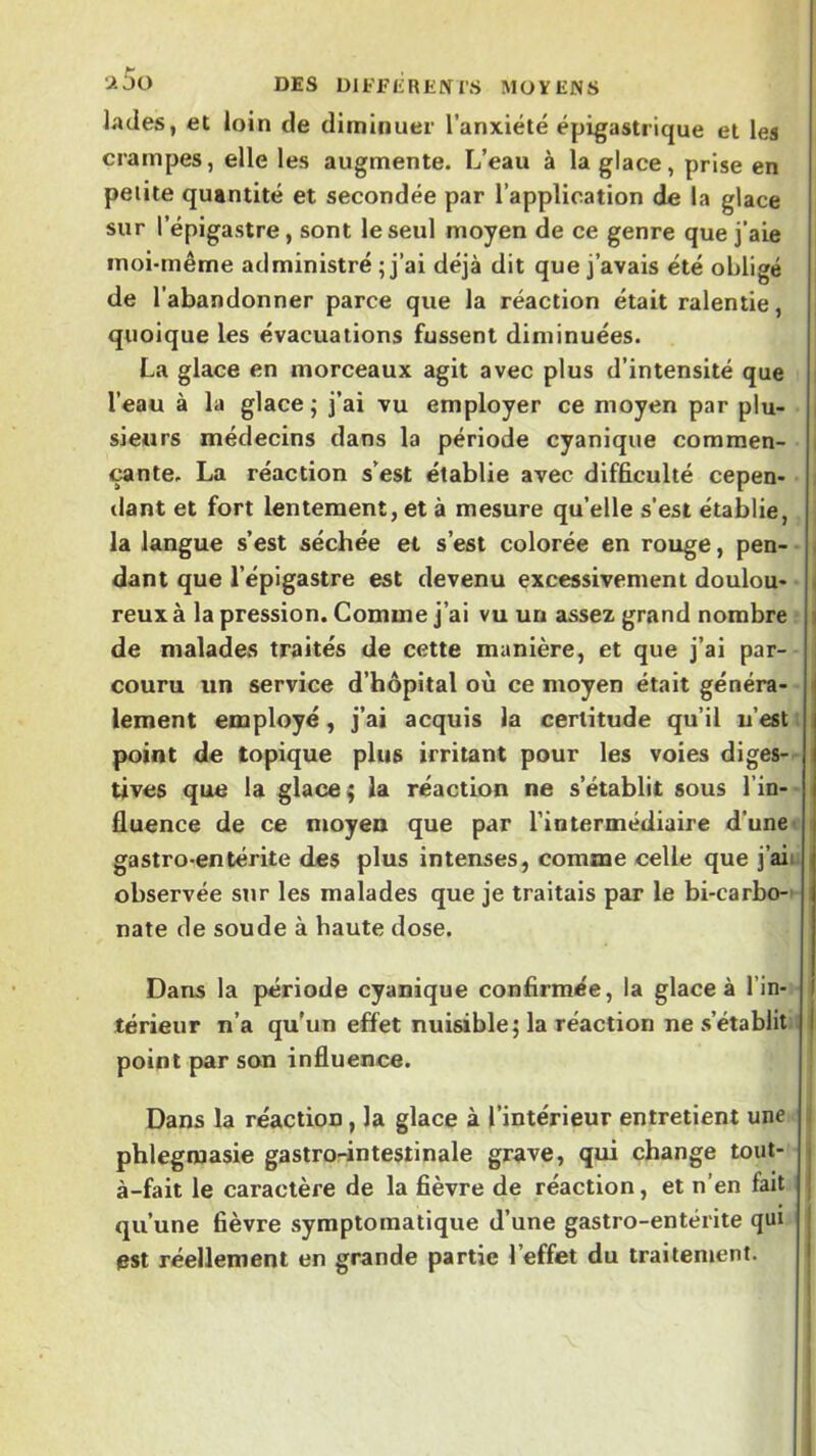 -iJO DES DlFEEREffl'S MOYENS lades, et loin de diminuer l’anxiété épigastrique et les crampes, elle les augmente. L’eau à la glace, prise en petite quantité et secondée par l’application de la glace sur l’épigastre, sont le seul moyen de ce genre que j’aie moi-même administré ; j’ai déjà dit que j’avais été obligé de l’abandonner parce que la réaction était ralentie, quoique les évacuations fussent diminuées. La glace en morceaux agit avec plus d’intensité que l’eau à la glace ; j’ai vu employer ce moyen par plu- i sieurs médecins dans la période cyanique commen- i çante. La réaction s’est établie avec difficulté cepen- dant et fort lentement, et à mesure qu’elle s’est établie, , la langue s’est séchée et s’est colorée en rouge, pen- < dant que l’épigastre est devenu excessivement doulou- reux à la pression. Comme j’ai vu un assez grand nombre \ de malades traités de cette manière, et que j’ai par- | couru un service d’hôpital où ce moyen était généra- lement employé, j’ai acquis la certitude qu’il u’est i point de topique plus irritant pour les voies diges-- tives que la glace; la réaction ne s’établit sous l’in-- fluence de ce moyen que par l’intermédiaire d’une i gastro-entérite des plus intenses, comme celle que j’aiu observée sur les malades que je traitais par le bi-carbo-’ nate de soude à haute dose. Dans la période cyanique confirmée, la glace à l’in- térieur n’a qu’un effet nuisible; la réaction ne s’établit point par son influence. | I Dans la réaction, la glace à l’intérieur entretient une | phlegmasie gastrorintestinale grave, qui change tout- à-fait le caractère de la fièvre de réaction, et n’en fait qu’une fièvre symptomatique d’une gastro-entérite qui est réellement en grande partie l’effet du traitement.