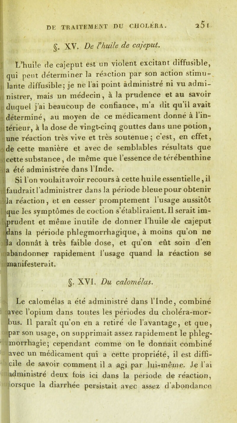 §. XV. De rhuile de cajeput. L’huile fie cajeput est un violent excitant diffusible, qui peut déterminer la réaction par son action stimu-, lante diffusible; je ne l’ai point àdministré ni vu admi- nistrer, mais un médecin, à la prudence et au savoir duquel j’ai beaucoup de confiance, m a dit qu il avait déterminé, au moyen de ce médicament donné à l’in- térieur, à la dose de vingt-cinq gouttes dans une potion, une réaction très vive et très soutenue; c’est, en effet, de cette manière et avec de semblables résultats que cette substance, de même que l’essence de térébenthine a été administrée dans l’Inde. Si l’on voulait avoir recours à cette huile essentielle, il faudrait l’administrer dans la période bleue pour obtenir la réaction, et en cesser promptement l’usage aussitôt que les symptômes de coction s’établiraient.Il serait im- prudent et même inutile de donner l’huile de cajeput dans la période phlegmorrhagique, à moins qu’on ne la donnât à très faible dose, et qu’on eût soin d’en abandonner rapidement l’usage quand la réaction se manifesterait. §. XVI. Du calomélas. Le calomélas a été administré dans l’Inde, combiné vec l’opium dans toutes les périodes du choléra-mor- us. Il paraît qu’on en a retiré de l’avantage, et que, Ipar son usage, on supprimait assez rapidement le phleg- morrhagie; cependant comme on le donnait combiné J‘avec un médicament qui a cette propriété, il est diffi- cile de savoir comment il a agi par lui-même. Je l’ai h ‘Hiadministré deux fois ici dans la période de réaction, ’»|lorsque la diarrhée persistait avec assez d’abondance