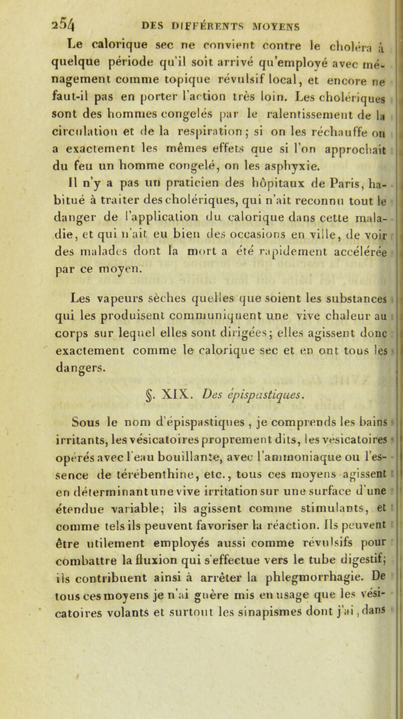 Le calorique sec ne convient contre le choléra à quelque période qu’il soit arrivé qu employé avec mé- nagement comme topique révulsif local, et encore ne faut-il pas en porter Par tion très loin. Les cholériques sont des hommes congelés par le ralentissement de la circulation et de la respiration; si on les réchauffe on a exactement les mêmes effets que si l’on approchait du feu un homme congelé, on les asphyxie. Il n’y a pas un praticien des hôpitaux de Paris, ha- bitué à traiter des cholériques, qui n’ait reconnu tout le danger de l’application du calorique dans cette mala- die, et qui n’ait eu bien des occasions en ville, de voir des malades dont la mort a été rapidement accélérée par ce moyen. Les vapeurs sèches quelles que soient les substances qui les produisent communiquent une vive chaleur au . corps sur lequel elles sont dirigées; elles agissent donc exactement comme le calorique sec et en ont tous les • dangers. §. XIX. Des ép isp astiques. Sous le nom d’épispastiques , je comprends les bains ' irritants, les vésicatoires proprement dits, les vésicatoires * opérés avec l'eau bouillante, avec l’ammoniaque ou l’es- • sence de térébenthine, etc., tous ces moyens agissent : en déterrninantune vive Irritation sur une surface d’une étendue variable; ils agissent comme stimulants, et ' comme tels ils peuvent favoriser la réaction. Ils peuvent être utilement employés aussi comme révulsifs pour combattre la fluxion qui s’effectue vers le tube digestif; iis contribuent ainsi à arrêter la phlegmorrhagie. De tous ces moyens je n’ai guère mis en usage que les vési- catoires volants et surtout les sinapismes dont j’ai ,dans