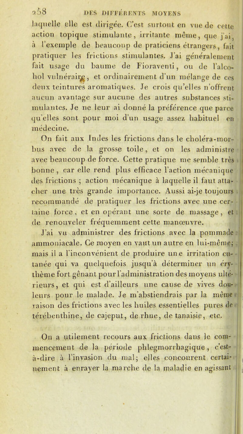 5^8 l)i:s OrFFKKF.NTS MOYENS Inquelle elle est dirigée, (rest surtout en vue de cette action topique stimulante, irritante même, que j’ai, à l’exemple de beaucoup de praticiens étrangers, fait pratiquer les frictions stimulantes. J’ai généralement fait usage du baume de Fioraventi, ou de l’alco- hol vulnérair^, et ordinairement d’un mélange de ces deux leiuture.s aromatiques. Je crois qu’elles n’offrent aucun avantage sur aucune des autres substances sti- mulantes. Je ne leur ai donné la préférence que parce qu’elles sont pour moi d’un usage assez habituel en médecine. Ou fait aux Indes les frictions dans le cboléra-mor- bus avec de la grosse toile, et on les administre j avec beaucoup de force. Cette pratique me semble très • bonne , car elle rend plus efficace l’action mécanique lies frictions ; action mécanique à laquelle il faut atta- i cher une très grande importance. Aussi ai-je toujours ■ recommandé de pratiquer les frictions avec une cer- taine force, et en opérant une sorte de massage, et de renouveler fréquemment celte manœuvre. J’ai vu administrer des frictions avec la pommade . i ammoniacale. Ce moyen en vaut un autre en lui-même; , mais il a l'inconvénient de produire une irritation eu-- tanée qui va quelquefois jusqu’à déterminer un éry- thème fort gênant pour l’administration des moyens ulté- rieurs, et qui est d’ailleurs une cause de vives dou-^ i leurs pour le malade. Je m’abstiendrais par la même r t raison des frictions avec les huiles essentielles pures de. térébenthine, de cajeput, derhue, detanaisie, etc. On a utilement recours aux frictions dans le com- ' mencement de la période phlegmorrhagique, c’est- à-dire à l’invasion du mal; elles concourent certai-i ^ nement à enrayer la marche de la maladie en agissant