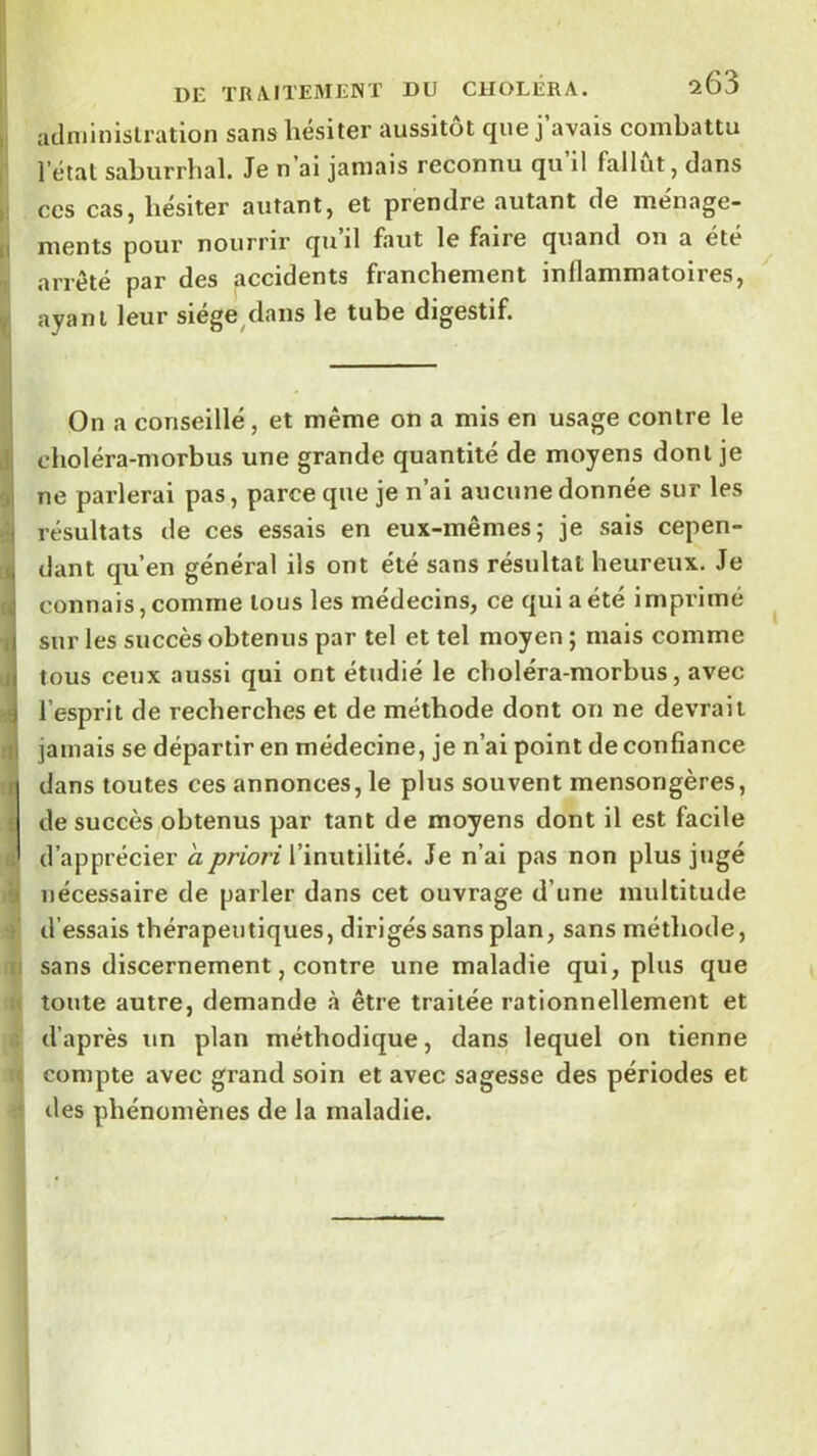 aclniinlslration sans hésiter aussitôt que j’avais combattu l’étal saburrhal. Je n ai jamais reconnu qu il fallut, dans CCS cas, hésiter autant, et prendre autant de ménage- ments pour nourrir qu’il faut le faire quand on a été arrêté par des accidents franchement inflammatoires, ayant leur siége^dans le tube digestif. On a conseillé, et même on a mis en usage contre le choléra-morbus une grande quantité de moyens dont je ne parlerai pas, parce que je n’ai aucune donnée sur les résultats de ces essais en eux-mêmes; je sais cepen- dant qu’en général ils ont été sans résultat heureux. Je connais, comme tous les médecins, ce qui a été imprimé sur les succès obtenus par tel et tel moyen ; mais comme tous ceux aussi qui ont étudié le choléra-morbus, avec l’esprit de recherches et de méthode dont on ne devrait jamais se départir en médecine, je n’ai point de confiance dans toutes ces annonces, le plus souvent mensongères, de succès obtenus par tant de moyens dont il est facile d’apprécier a priori l’inutilité. Je n’ai pas non plus jugé nécessaire de parler dans cet ouvrage d’une multitude d’essais thérapeutiques, dirigés sans plan, sans méthode, sans discernement, contre une maladie qui, plus que toute autre, demande à être traitée rationnellement et d’après un plan méthodique, dans lequel on tienne compte avec grand soin et avec sagesse des périodes et des phénomènes de la maladie.