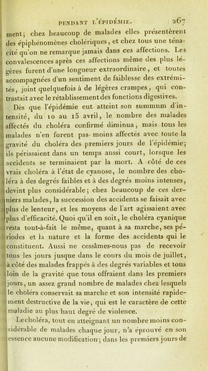 ment5 chez beaucoup de malades elles présentèrent des épiphénomènes cholericjues, et chez tous une téna- cité qu’on ne remarque jamais dans ces affections. I.es convalescences après ces affections meme des plus lé- gères furent d’une longueur extraordinaire, et toutes accompagnées d un sentiment de faiblesse des extrémi- tés, joint quelquefois à de légères crampes , qui con- trastait avec le rétablissement des fonctions digestives. Dès que l’épidémie eut atteint son summum d’in- tensité, du 10 au i5 avril, le nombre des malades affectés du choléra confirmé diminua, mais tous les malades n’en furent pas- moins affectés avec toute la gravité du choléra des premiers jours de l’épidémie; ils périssaient dans un temps aussi court, loi'sque les accidents se terminaient par la mort. A côté de ces vrais choléra à l’état de cyanose, le nombre des cho- léra à des degrés faibles et à des degrés moins intenses, devint plus considérable ; chez beaucoup de ces der- niers malades, la succession des accidents se faisait avec plus de lenteur, et les moyens de l’art agissaient avec plus d’efficacité. Quoi qu’il en soit, le choléra cyanique resta tout-à-fait le même, quant à sa marche, ses pé- riodes et la nature et la forme des accidents qui le constituent. Aussi ne cessâmes-nous pas de recevoir tous les jours jusque dans le cours du mois de juillet, à côté des malades frappés à des degrés variables et tous loin de la gravité que tous offraient dans les premiers jours, un assez grand nombre de malades chez lesquels le choléra conservait sa marche et son intensité rapide- ment destructive de la vie, qui est le caractère de cette maladie au plus haut degré de violence. Le choléra, tout en atteignant un nombre moins con- sidérable de malades chaque jour, n’a éprouvé en son ^essence aucune modification ; dans les premiers jours de I