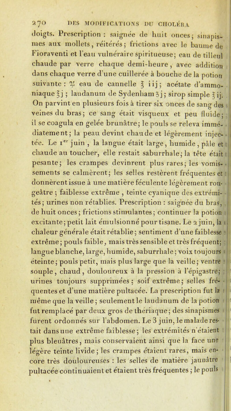 doigts. Prescription ; saignée de liait onces; sinapis- mes aux mollets, réitérés ; frictions avec le baume de Fioraventi et l’eau vulnéraire spiritueuse; eau de tilleul chaude par verre chaque demi-heure, avec addition dans chaque verre d’une cuillerée à bouche de la potion suivante: % eau de cannelle § üj; acétate d’ammo- niaque I j ; laudanum de Sydenham 5 j ; sirop simple \ ij. On parvint en plusieurs fois à tirer six onces de sang des veines du bras; ce sang était visqueux et peu fluide; il se coagula en gelée brunâtre; le pouls se releva immé- diatement; la peau devint chaude et légèrement injec- ■ tée. Le i' juin , la langue était large, humide, pâle et chaude au toucher, elle restait saburrhale; la tête était pesante; les crampes devinrent plus rares; les vomis-• sements se calmèrent; les selles restèrent fréquentes et ■, donnèrent issue à une matière féculente légèrement rou- : geâtre ; faiblesse extrême , teinte cyanique des extrémi- tés; urines non rétablies. Prescription : saignée du bras, | de huit onces ; frictions stimulantes ; continuer la potion i excitante; petit lait émulsionné pour tisane. Le 2 juin, la il chaleur générale était rétablie; sentiment d’une faiblesse =| extrême ; pouls faible, mais très sensible et très fréquent; langue blanche, large, humide, saburrhale ; voix toujours • éteinte ; pouls petit, mais plus large que la veille ; ventre ’ j souple, chaud, douloureux à la pression à l’épigastre; urines toujours supprimées; soif extrême; selles fré- 1 ■ quentes et d’une matière pultacée. La prescription fut la ' I même que la veille ; seulement le laudanum de la potion i fut remplacé par deux gros de thériaque; des sinapismes I ' furent ordonnés sur l’abdomen. Le 3 juin, le malade res- I ' tait dans une extrême faiblesse; les extrémités n’étaient ! plus bleuâtres, mais conservaient ainsi que la face une 1 légère teinte livide ; les crampes étaient rares, mais en- j ' core très douloureuses : les selles de matière jaunâtre jl pultacée continuaient et étaient très fréquentes ; le pouls