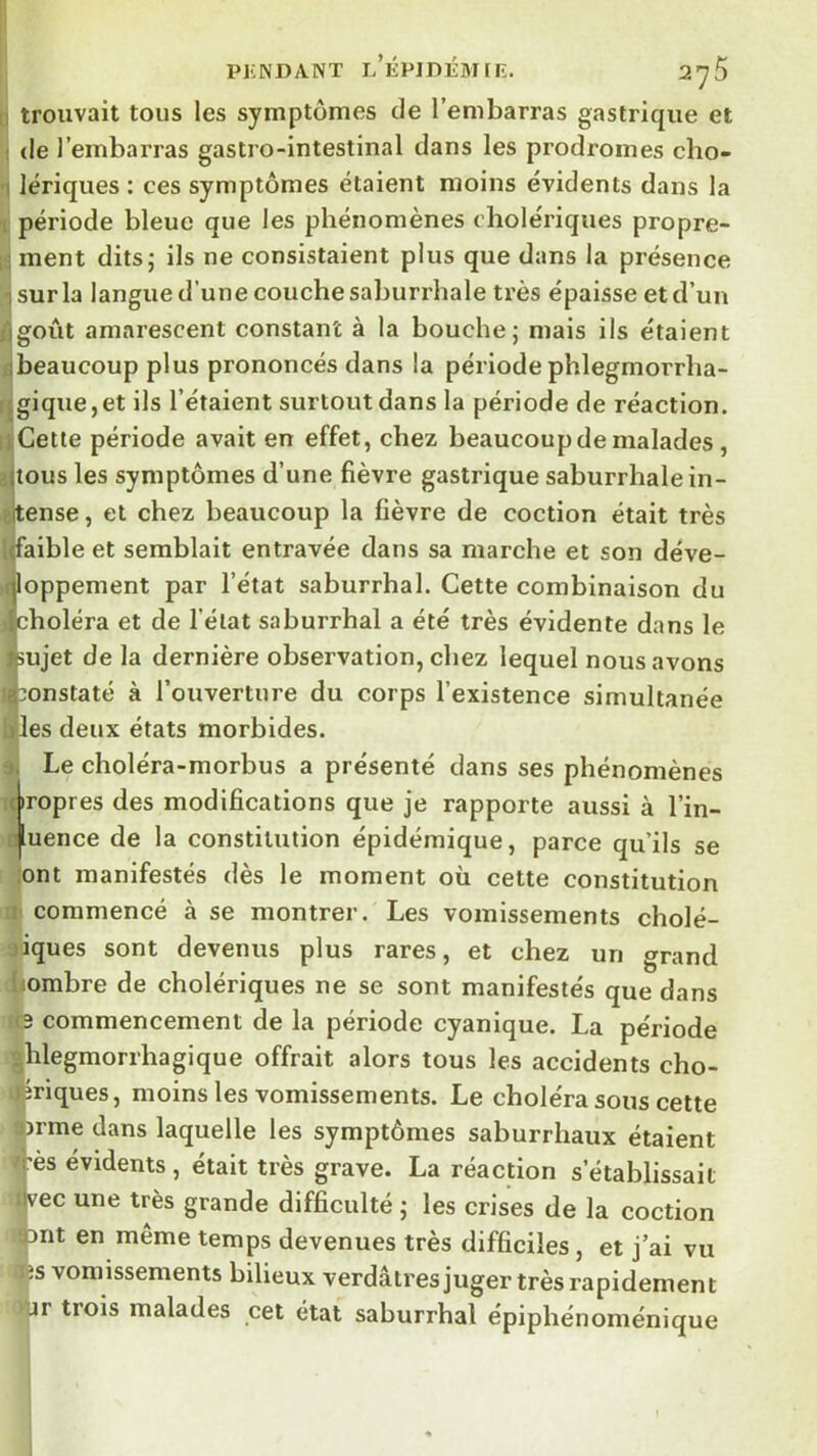 PKNDANT l’ÉP]DÉM[E, S’yS n trouvait tous les symptômes de l’embarras gastrique et ! de l’embarras gastro-intestinal dans les prodromes cho- ■1 lériques : ces symptômes étaient moins évidents dans la 1 période bleue que les phénomènes cholériques propre- [;i ment ditsj ils ne consistaient plus que dans la présence I sur la langue d’une couche saburrhale très épaisse et d’un ôgoût amarescent constant à la bouche; mais ils étaient fibeaucoup plus prononcés dans la période phlegmorrha- ijgique,et ils l’étaient surtout dans la période de réaction. II Cette période avait en effet, chez beaucoup de malades, îjlous les symptômes d’une fièvre gastrique saburrhale in- iïitense, et chez beaucoup la fièvre de coction était très [(faible et semblait entravée dans sa marche et son déve- qloppement par l’état saburrhal. Cette combinaison du {choléra et de l’état saburrhal a été très évidente dans le ttiujet de la dernière observation, chez lequel nous avons a::onstaté à l’ouverture du corps l’existence simultanée lies deux états morbides. -t. Le choléra-morbus a présenté dans ses phénomènes (bropres des modifications que je rapporte aussi à l’in- njluence de la constitution épidémique, parce qu’ils se ;ont manifestés dès le moment où celte constitution rii commencé à se montrer. Les vomissements cholé- riques sont devenus plus rares, et chez un grand iiombre de cholériques ne se sont manifestés que dans commencement de la période cyanique. La période «hlegmorrhagique offrait alors tous les accidents cho- S^riques, moins les vomissements. Le choléra sous cette ùrme dans laquelle les symptômes saburrhaux étaient j-ès évidents , était très grave. La réaction s’établissait jvec une très grande difficulté ; les crises de la coction ont en même temps devenues très difficiles, et j’ai vu îs vomissements bilieux verdâtres juger très rapidement jr trois malades cet état saburrhal épiphénoménique