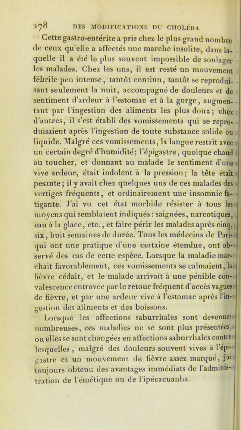 Cette gastro-entérite a pris chez le plus grand nombre de ceux qu’elle a affectés une marche insolite, dans la- quelle il a été le plus souvent impossible de soulager les malades. Chez les uns, il est resté un mouvement fébrile peu intense, tantôt continu, tantôt se reprodui- sant seulement la nuit, accompagné de douleurs et de sentiment d’ardeur à l’estomac et à la gorge, augmen- tant par l’ingestion des aliments les plus doux ; chez d’autres, il s’est établi des vomissements qui se repro- duisaient après l’ingestion de toute substance solide ou liquide. Malgré ces vomissements, la langue restait avec un certain degré d’humidité; l’épigastre, quoique chaud au toucher, et donnant au malade le sentiment d’une vive ardeur, était indolent à la pression; la tête était pesante; il y avait chez quelques uns de ces malades des vertiges fréquents, et ordinairement une insomnie fa- tigante. J’ai vu cet état morbide résister à tous les O moyens qui semblaient indiqués : saignées, narcotiques, eau à la glace, etc., et faire périr les malades après cinq, six, huit semaines de durée. Tous les médecins de Parisi qui ont une pratique d’une certaine étendue, ont ob- servé des cas de cette espèce. Lorsque la maladie mar- chait favorablement, ces vomissements se calmaient, la fièvre cédait, et le malade arrivait à une pénible con- valescence entravée par le retour fréquent d’accès vagues de fièvre, et par une ardeur vive à l’estomac après l’in- gestion des aliments et des boissons. O Lorsque les affections saburrhales sont devenues nombreuses, ces maladies ne se sont plus présentées, ou elles se sont changées en affections saburrhales contre lesquelles , malgré des douleurs souvent vives à l’épi- gastre et un mouvement de fièvre assez marqué, J a* toujours obtenu des avantages immédiats de l’adminis- tration de rémélique ou de l ipécacuanha.