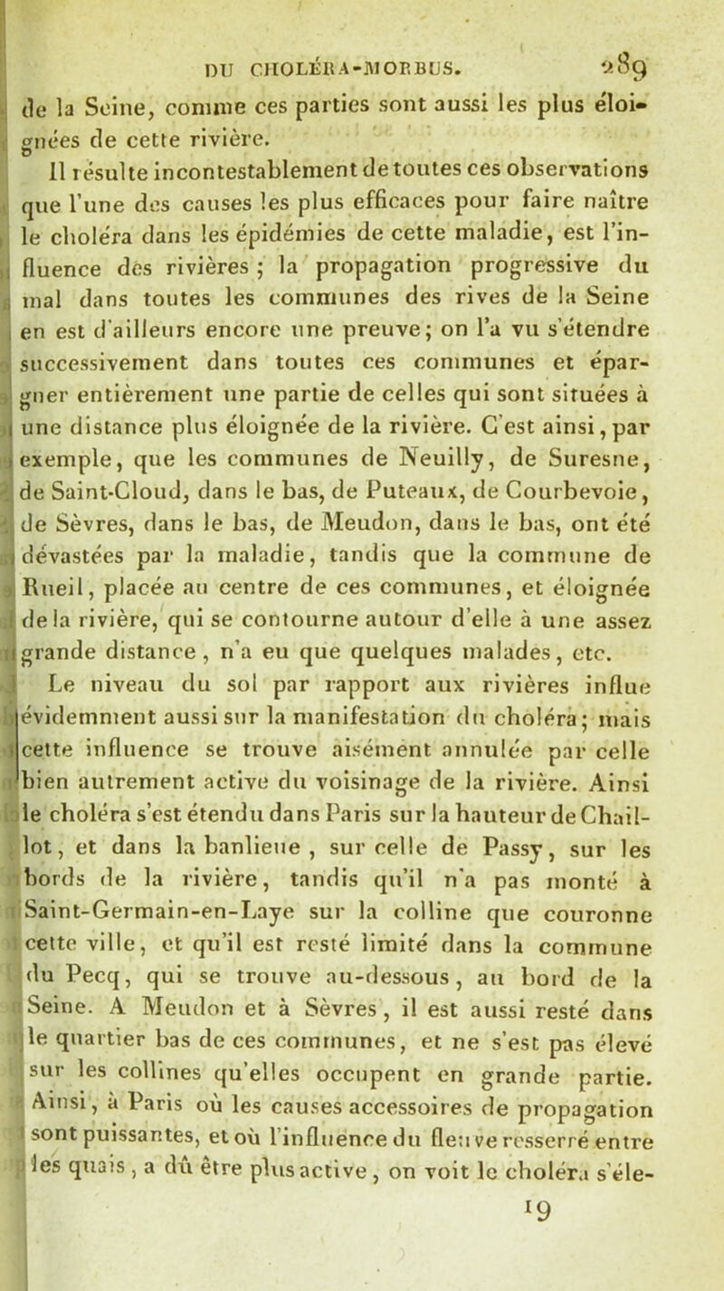 I DU CIIOLÉRA-JUOP.BÜS. 'A89 •! tle la Seine, comme ces parties sont aussi les plus éloi- , enées de cette rivière. 11 résulte incontestablement de toutes ces observations . que Tune des causes les plus efficaces pour faire naître , le choléra dans les épidémies de cette maladie, est l’in- ,1 fluence dés rivières ; la propagation progressive du J mal dans toutes les communes des rives de la Seine I en est d’ailleurs encore une preuve; on l’a vu s’étendre successivement dans toutes ces communes et épar- J gner entièrement une partie de celles qui sont situées à >1 une distance plus éloignée de la rivière. G’est ainsi, par i exemple, que les communes de Neuilly, de Suresne, : de Saint-Cloud, dans le bas, de Puteaux, de Courbevoie, de Sèvres, dans le bas, de Meudon, dans le bas, ont été ,i dévastées par la maladie, tandis que la commune de ) Rneil, placée au centre de ces communes, et éloignée i de la rivière, qui se contourne autour d’elle à une assez ugrande distance, n’a eu que quelques malades, etc. 1 Le niveau du sol par rapport aux rivières influe !t évidemment aussi sur la manifestation du choléra; mais 1 cette influence se trouve aisément annulée par celle dbien autrement active du voisinage de la rivière. Ainsi lie choléra s’est étendu dans Paris sur la hauteur de Chail- lot, et dans la banlieue , sur celle de Passy, sur les ; bords de la rivière, tandis qu’il n’a pas monté à Saint-Germain-en-Laye sur la colline que couronne celte ville, et qu’il est resté limité dans la commune du Pecq, qui se trouve au-dessous, au bord de la Seine. A Meudon et à Sèvres, il est aussi resté dans le quartier bas de ces communes, et ne s’est pas élevé sur les collines qu’elles occupent en grande partie. Ainsi, à Paris où les causes accessoires de propagation ■ sont puissantes, et où l’influencedii fleuve resserré entre ' les quais , a du etre plus active, on voit le choléra s’éle- 19