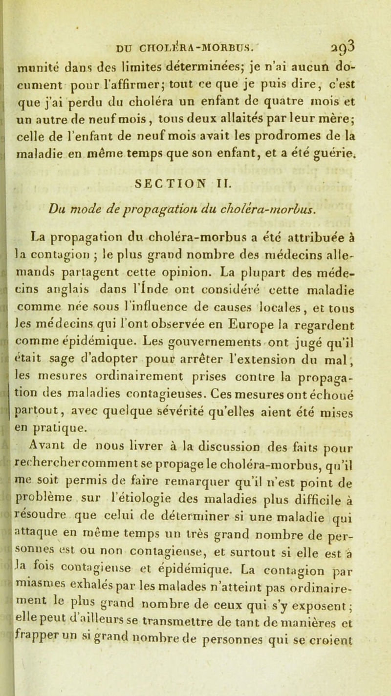 DU CnOLl*RA-MORBUS. 3^3 I munité dans des limites déterminées; je n’ai aucun do- i cument pour l’affirmer; tout ce que je puis dire, c’est I que j’ai perdu du choléra un enfant de quatre mois et I un autre de neuf mois, tous deux allaités par leur mère; I celle de l’enfant de neuf mois avait les prodromes de la ;i maladie en même temps que son enfant, et a été guérie* SECTION n. , Du mode de propagation du cholcra-morbus. La propagation du choléra-morbus a été attribuée à i la contagion ; le plus grand nombre des médecins aile- fi niands partagent cette opinion. La plupart des méde- n tins anglais dans l’Inde ont considéré cette maladie ili comme née sous l’influence de causes locales, et tous I les médecins qui l’ont observée en Europe la regardent ni comme épidémique. Les gouvernements ont jugé qu’il É était sage d’adopter pour arrêter l’extension du mal, > les rnesjires ordinairement prises contre la propaga- : tion des maladies contagieuses. Ces mesures ont échoué ! partout, avec quelque sévérité qu’elles aient été mises en pratique. 1 Avant de nous livrer à la discussion des faits pour recherchercomment se propage le choléra-morbus, qu’il me soit permis de faire remarquer qu’il n’est point de problème sur l’étiologie des maladies plus difficile à résoudre que celui de déterminer si une maladie qui attaque en même temps un très grand nombre de per- sonnes est ou non contagieuse, et surtout si elle est à J a fois contagieuse et épidémique. La contagion par miasmes exhalés par les malades n’atteint pas ordinaire- ment le plus grand nombre de ceux qui s’y exposent; elle peut d ailleurs se transmettre de tant de manières et ffrapperun si grand nombre de personnes qui se croient