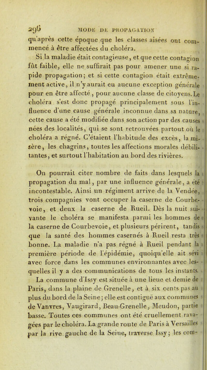 iltjG MÜOK J_)li 1‘K01»,VOAT10lV qu’après cette époque que les classes aisées ont com- rnencé à être affectées du choléra. Si la maladie était contagieuse, et que cette contagion fût faible, elle ne suffirait pas pour amener une si ra- I pide propagation; et si cette contagion était extrême- i ment active, il n’y aurait eu aucune exception générale pour en être affecté , pour aucune classe de citoyens. Le choléra s’est donc propagé principalement sous l’in- fluence d’une cause générale inconnue dans sa nature, cette cause a été modifiée dans son action par des causes nées des localités, qui se sont retrouvées partout ou le choléra a régné. C’étaient l’habitude des excès, la mi- sère, les chagrins, toutes les affections morales débili- tantes, et surtout l’habitation au bord des rivières. On pourrait citer nombre de faits dans lesquels la propagation du mal, par une influence générale, a été incontestable. Ainsi un régiment arrive de la Vendée, i trois compagnies vont occuper la caserne de Courbe- voie, et deux la caserne de Ilueil. Dès la nuit sui- vante le choléra se manifesta parmi les hommes de t j la caserne de Courbevoie, et plusieurs périrent, tandis que la santé des hommes casernes à Rueil resta très bonne. La maladie n’a pas régné à Rueil pendant la première période de l’épidémie, quoiqu’elle ait sévi avec force dans les communes environnantes avec les- quelles il y a des communications de tous les Instants. La commune d’Issy est située à une lieue et demie de Paris, dans la plaine de Grenelle, et cà six cents pas au plus du bord de la Seine; elle est contiguë aux communes deVanvres, Vaugirard, Beau-Grenelle, Meudon, partie basse. Toutes ces communes ont été cruellement rava- gées par le choléra. La grande route de Paris à Versailles par la rive gauche de la Seine, traverse Issy; les coin-