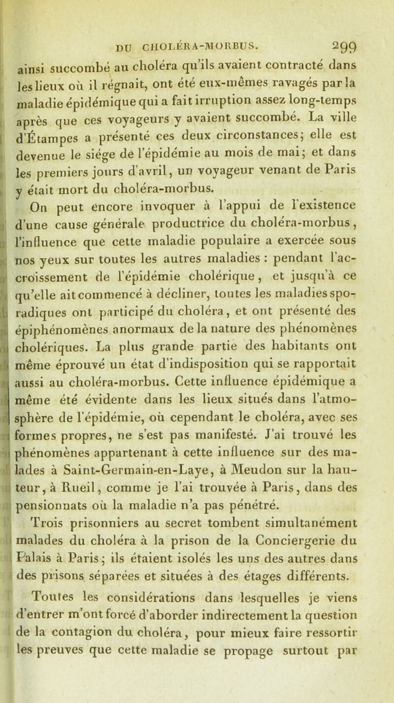 DU CllOLÉRA-MOllBlJS. 2Q9 ainsi succombé au choléra qu’ils avaient contracté dans les lieux où il régnait, ont été eux-mêmes ravagés parla maladie épidémique qui a fait irruption assez long-temps après que ces voyageurs y avaient succombe. La ville d’Étampes a présenté ces deux circonstancesj elle est devenue le siège de l’épidémie au mois de mai; et dans les premiers jours d’avril, un voyageur venant de Paris y était mort du choléra-morbus. On peut encore invoquer à l’appui de l'existence d’une cause générale productrice du choléra-morbus, l’influence que celle maladie populaire a exercée sous nos yeux sur toutes les autres maladies : pendant l’ac- croissement de l’épidémie cholérique, et jusqu’à ce qu’elle aitcommencé à décliner, toutes les maladiesspo- radiques ont participé du choléra, et ont présenté des épiphénomènes anormaux de la nature des phénomènes cholériques. La plus grande partie des habitants ont même éprouvé un état d’indisposition qui se rapportait aussi au choléra-morbus. Cette influence épidémique a même été évidente dans les lieux situés dans l’atmo- sphère de l’épidémie, où cependant le choléra, avec ses formes propres, ne s’est pas manifesté. J’ai trouvé les phénomènes appartenant à cette influence sur des ma- lades à Saint-Gennain-en-Laye, à Meudon sur la hau- teur, à Rueil, comme je l’ai trouvée à Paris, dans des pensionnats où la maladie n’a pas pénétré. Trois prisonniers au secret tombent simultanément malades du choléra à la prison de la Conciergerie du Palais à Paris; ils étaient isolés les uns des autres dans des prisons séparées et situées à des étages différents. Toutes les considérations dans lesquelles je viens d* d’entrer m’ont foi’cé d’aborder indirectement la question il de la contagion du choléra, pour mieux faire ressortir f les preuves que cette maladie se propage surtout par