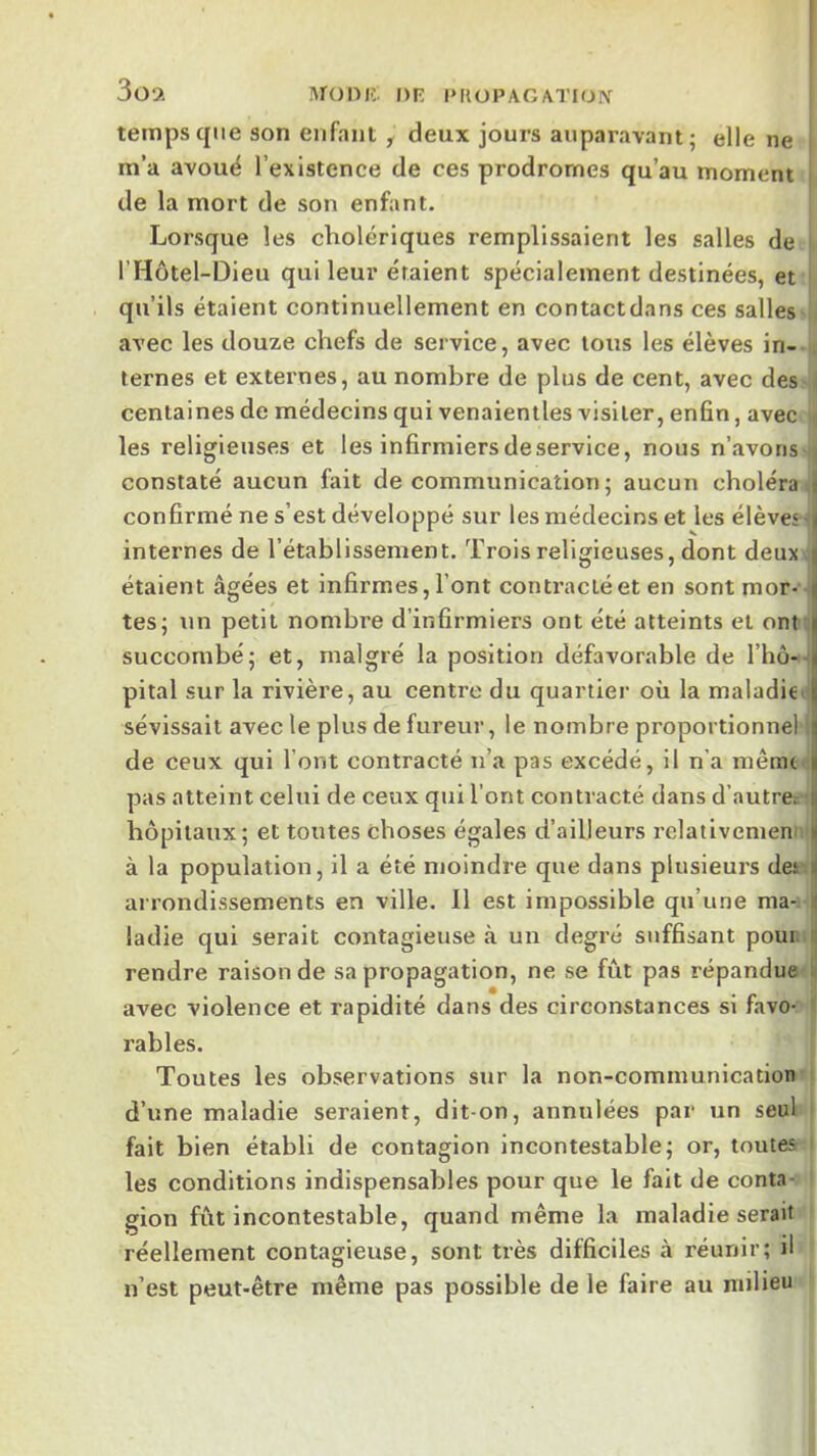 3o9. Monii. DR l*FtOPAGATION temps que son enfant ^ deux jours auparavant; elle ne m’a avouë l’existence de ces prodromes qu’au moment de la mort de son enfant. Lorsque les cholériques remplissaient les salles de l’Hôtel-Dieu qui leur étaient spécialement destinées, et qu’ils étaient continuellement en contactdans ces salles h avec les douze chefs de service, avec tous les élèves in- i ternes et externes, au nombre de plus de cent, avec des ! centaines de médecins qui venaientles visiter, enfin, avec les religieuses et les infirmiers de service, nous n’avons i constaté aucun fait de communication; aucun choléra il confirmé ne s’est développé sur les médecins et les élèves '|j internes de l’établissement. Trois religieuses, dont deux i étaient âgées et infirmes, l’ont contracté et en sont mor- j tes; un petit nombre d’infirmiers ont été atteints et ont succombé; et, malgré la position défavorable de rhô-i pital sur la rivière, au centre du quartier où la maladie' sévissait avec le plus de fureur, le nombre proportionnel I de ceux qui l’ont contracté n’a pas excédé, il n’a mêmt I pas atteint celui de ceux qui l’ont contracté dans d’autre: I hôpitaux; et toutes choses égales d’ailleurs relativemeni i à la population, il a été moindre que dans plusieurs des.^ arrondissements en ville. Il est impossible qu’une ma-, i ladie qui serait contagieuse à un degré suffisant pour, é rendre raison de sa propagation, ne se fût pas répandue ii avec violence et rapidité dans des circonstances si favo- ' râbles. Toutes les observations sur la non-communication ■ d’une maladie seraient, dit-on, annulées par un seul fait bien établi de contagion incontestable; or, toutes les conditions indispensables pour que le fait de contav gion fût Incontestable, quand même la maladie serait réellement contagieuse, sont très difficiles à réunir; il n’est peut-être même pas possible de le faire au milieu