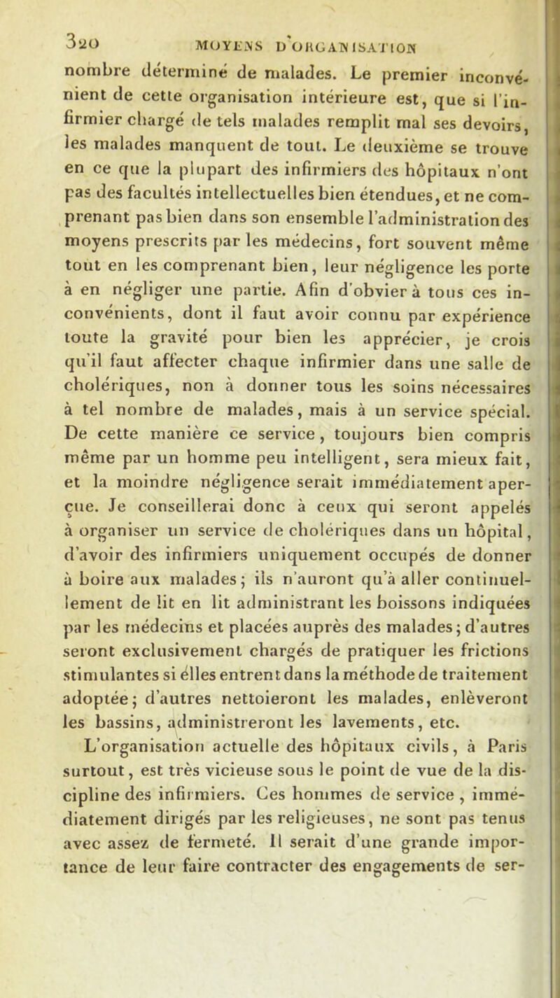 3îiO MOYENS D ÜUGATNISA'J'ION nombre déterminé de malades. Le premier inconvé- nient de cette organisation intérieure est, que si l’in- firmier chargé de tels malades remplit mal ses devoirs, les malades manquent de tout. Le deuxième se trouve en ce que la plupart des infirmiers des hôpitaux n’ont pas des facultés Intellectuelles bien étendues, et ne com- prenant pas bien dans son ensemble l’administration des moyens prescrits par les médecins, fort souvent même tout en les comprenant bien, leur négligence les porte à en négliger une partie. Afin d’obvier à tous ces in- convénients, dont il faut avoir connu par expérience toute la gravité pour bien les apprécier, je crois qu’il faut affecter chaque infirmier dans une salle de cholériques, non à donner tous les soins nécessaires à tel nombre de malades, mais à un service spécial. De cette manière ce service, toujours bien compris même par un homme peu intelligent, sera mieux fait, et la moindre négligence serait immédiatement aper- çue. Je conseillerai donc à ceux qui seront appelés à organiser un service de cholériques dans un hôpital, d’avoir des infirmiers uniquement occupés de donner à boire aux malades^ ils n’auront qu’à aller continuel- lement de lit en lit administrant les boissons Indiquées par les médecins et placées auprès des malades; d’autres seront exclusivement chargés de pratiquer les frictions stimulantes si élles entrent dans la méthode de traitement adoptée; d’autres nettoieront les malades, enlèveront les bassins, administreront les lavements, etc. L’organisation actuelle des hôpitaux civils, à Paris surtout, est très vicieuse sous le point de vue de la dis- cipline des infirmiers. Ces hommes de service , immé- diatement dirigés par les religieuses, ne sont pas tenus avec assez de fermeté. Il serait d’une grande impor- tance de leur faire contracter des engagements de ser-